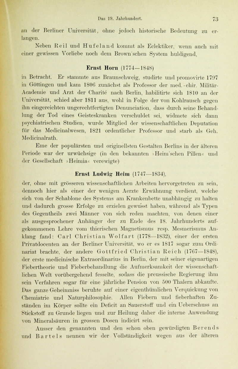 an der Berliner Universität, ohne jedoch historische Bedeutung zu er- langen. Neben Reil und Hufeland kommt als Eclektiker, wenn auch mit einer gewissen Vorliebe noch dem Brown'schen System huldigend, Ernst Hörn (1774—1848) in Betracht. Er stammte aus Braunschweig, studirte und promovirte 17'.»7 in Göttingen und kam 1806 zunächst als Professor der med.-chir. Militär- Academie und Arzt der Charite nach Berün, habilitirte sich 1810 an der Universität, schied aber 1811 aus, wohl in Folge der von Kohlrausch gegen ihn eingereichten ungerechtfertigten Denunciation, dass durch seine Behand- lung der Tod eines Geisteskranken verschuldet sei, widmete sich dann psychiatrischen Studien, wurde Mitglied der wissenschaftlichen Deputation für das Medicinalwesen, 1821 ordentlicher Professor und starb als Geh. Medicinalrath. Eine der populärsten und originellsten Gestalten Berlins in der älteren Periode war der urwüchsige (in den bekannten Heim'scben Pillen« und der Gesellschaft »Heimia« verewigte) Ernst Ludwig Heim (1747—1834), der, ohne mit grösseren wissenschaftlichen Arbeiten hervorgetreten zu sein, dennoch hier als einer der wenigen Aerzte Erwähnung verdient, welche sich von der Schablone des Systems am Krankenbette unabhängig zu halten und dadurch grosse Erfolge zu erzielen gewusst haben, während als Typen des Gegentheils zwei Männer von sich reden machten, von denen einer als ausgesprochener Anhänger der zu Ende des 18. Jahrhunderts auf- gekommenen Lehre vom thierischen Magnetismus resp. Mesmerismus An- klang fand: Carl Christian Wolfart (1778—1832), einer der ersten Privatdocenten an der Berliner Universität, wo er es 1817 sogar zum Ordi nariat brachte, der andere Gottfried Christian Reich (1767—1848), der erste medicinische Extraordinarius in Berlin, der mit seiner eigenartigen Fiebertheorie und Fieberbehandlung die Aufmerksamkeit der wissenschaft- lichen Welt vorübergehend fesselte, sodass die preussische Regierung ihm sein Verfahren sogar für eine jährliche Pension von 500 Thalern abkaufte. Das ganze Geheinmiss beruhte auf einer eigenthümlichen Verquickung von Chemiatrie und Naturphilosophie. Allen Fiebern und fieberhaften Zu- ständen im Körper sollte ein Deficit an Sauerstoff und ein Ueberschuss an Stickstoff zu Grunde liegen und zur Heilung daher die interne Anwendung von Mineralsäuren in grossen Dosen indicirt sein. Ausser den genannten und den schon oben gewürdigten Berends und B a r t e 1 s nennen wir der Vollständigkeit wegen aus der älteren