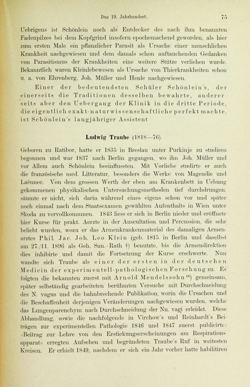 Uebrigens ist Schönlein noch als Entdecker des nach ihm benannten Fadenpilzes bei dem Kopfgrind insofern epochemachend geworden, als hier zum ersten Male ein pflanzlicher Parasit als Ursache einer menschlichen Krankheit nachgewiesen und dem damals schon auftauchenden Gedanken von Parasitismus der Krankheiten eine weitere Stütze verliehen wurde. Bekanntlich waren Kleinlebewesen als Ursache von Thierkrankheiten schon u. a. von Ehrenberg, Joh. Müller und Heule nachgewiesen. Einer der bedeutendsten Schüler Schönlein's, der einerseits die Traditionen desselben bewahrte, anderer seits aber den Uebergang der Klinik in die dritte Periode, die eigentlich exakt-naturwissenschaftliche perfekt machte, ist Schönlein's langjähriger Assistent Ludwig Traube (1818—76). Geboren zu Ratibor, hatte er 1835 in Breslau unter Purkinje zu studiren begonnen und war 1837 nach Berlin gegangen, wo ihn Joh. Müller und vor Allem auch Schönlein beeinflussten. Mit Vorliebe studirte er auch die französische med. Litteratur, besonders die Werke von Magendie und Laennec. Von dem grossen Werth der eben am Krankenbett in Uebung gekommenen physikalischen Untersuchungsmethoden tief durchdrungen, säumte er nicht, sich darin während eines eigens schon vor und später noch einmal nach dem Staatsexamen gewählten Aufenthalts in Wien unter Skoda zu vervollkommnen. 1843 liess er sich in Berlin nieder und eröffnete hier Kurse für prakt. Aerzte in der Auscultation und Percussion, die sehr beliebt wurden, wozu er das Armenkrankeumaterial des damaligen Annen- arztes Phil. Jac. Joh. Leo Klein (geb. 1815 in Berlin und daselbst am 27./11. 1896 als Geh. San.-Rath f) benutzte, bis die Armendirektion dies inhibirte und damit die Fortsetzung der Kurse erschwerte. Nun wandte sich Traube als einer der ersten in der deutschen Medicin der experimentell-pathologischen Forschung zu. Es folgten die bekannten zuerst mit Arnold Mendelssohn66) gemeinsam, später selbständig gearbeiteten berühmten Versuche mit Durchschneidung des N. vagus und die bahnbrechende Publikation, worin die Ursachen und die Beschaffenheit derjenigen Veränderungen nachgewiesen wurden, welche das Lungenparenchym nach Durchschneidung der Nn. vagi erleidet. Diese Abhandlung sowie die nachfolgende in \ irehow's und Reinhardts Bei- trägen zur experimentellen Pathologie 1846 und 1847 zuerst publicirte: Beitrag zur Lehre von den Erstickuugserscheinungen am Respirations apparat« erregten Aufsehen und begründeten Traube's Ruf in weitesten Kreisen. Er erhielt 1849, nachdem er sich ein Jahr vorher hatte habilitiren