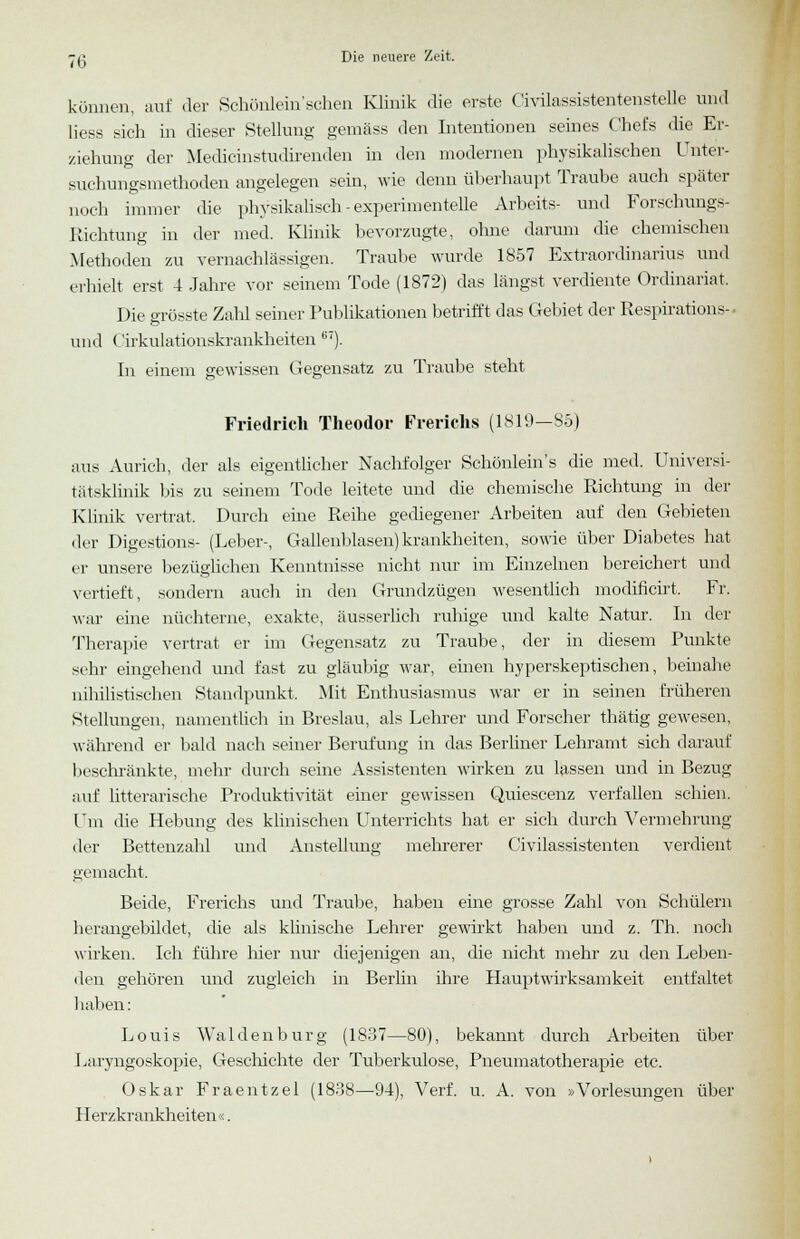 können, auf der Schönlein'sehen Klinik die erste Civüassistentenstelle und Hess sich in dieser Stellung gemäss den Intentionen seines Chefs die Er- ziehung der Medicinstudirenden in den modernen physikalischen Unter- suchungsmethoden angelegen sein, wie denn überhaupt Traube auch später noch immer die physikalisch-experimentelle Arbeits- und Forschungs- Richtung in der med. Klinik bevorzugte, ohne darum die chemischen Methoden zu vernachlässigen. Traube wurde 1857 Extraordinarius und erhielt erst 4 Jahre vor seinem Tode (1872) das längst verdiente Ordinariat, Die ffrösste Zahl seiner Publikationen betrifft das Gebiet der Respirations- und ('irkulationskrankheiten 67). In einem gewissen Gegensatz zu Traube steht Friedrich Theodor Frerichs (1819—85) aus Aurich, der als eigentlicher Nachfolger Schönlein's die med. Universi- tätsklinik bis zu seinem Tode leitete und die chemische Richtung in der Klinik vertrat. Durch eine Reihe gediegener Arbeiten auf den Gebieten der Digestions- (Leber-, Gallenblasen) krankheiten, sowie über Diabetes hat er unsere bezüglichen Kenntnisse nicht nur im Einzelnen bereichert und vertieft, sondern auch in den Grundzügen wesentlich modificirt. Fr. war eine nüchterne, exakte, äusserlich ruhige und kalte Natur. In der Therapie vertrat er im Gegensatz zu Traube, der in diesem Punkte sehr eingehend und fast zu gläubig war, einen hyperskeptischen, beinahe nihilistischen Standpunkt, Mit Enthusiasmus war er in seinen früheren Stellungen, namentlich in Breslau, als Lehrer und Forscher thätig gewesen, während er bald nach seiner Berufung in das Berliner Lehramt sich darauf beschränkte, mehr durch seine Assistenten wirken zu lassen und in Bezug auf litterarische Produktivität einer gewissen Quiescenz verfallen schien. Um die Hebung des klinischen Unterrichts hat er sich durch Vermehrung der Bettenzahl und Anstellung mehrerer Civilassistenten verdient gemacht. Beide, Frerichs und Traube, haben eine grosse Zahl von Schülern herangebildet, die als klinische Lehrer gewirkt haben und z. Th. noch wirken. Ich führe hier nur diejenigen an, die nicht mehr zu den Leben- den gehören und zugleich in Berlin ihre Hauptwirksamkeit entfaltet 1 iahen: Louis Wal den bürg (1837—80), bekannt durch Arbeiten über Laryngoskopie, Geschichte der Tuberkulose, Pneumatotherapie etc. Oskar Fraentzel (1838—94), Verf. u. A. von »Vorlesungen über Herzkrankheiten«.