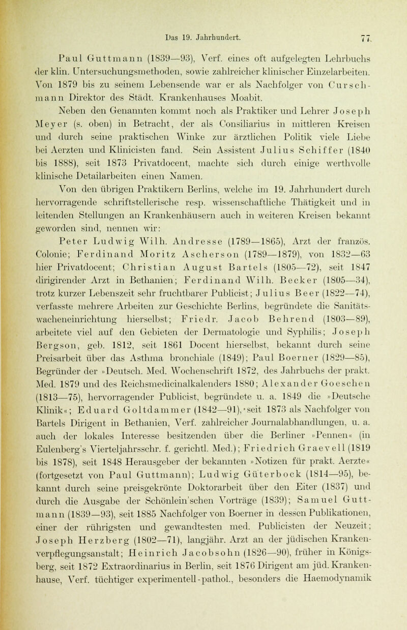 Paul Guttmann (1839—93), Verf. eines oft aufgelegten Lehrbuchs der klin. Untersuchungsmethoden, sowie zahlreicher klinischer Einzelarbeiten. Von 1879 bis zu seinem Lebensende war er als Nachfolger von Cursch- raann Direktor des Stadt. Krankenhauses Moabit. Neben den Genannten kommt noch als Praktiker und Lehrer Jose p h Meyer (s. oben) in Betracht, der als Consiliarius in mittleren Kreisen und durch seine praktischen Winke zur ärztlichen Politik viele Liebe bei Aerzten und Klinicisten fand. Sein Assistent Julius Schiffer (1840 bis 1888), seit 1873 Privatdocent, machte sich durch einige werthvolle klinische Detailarbeiten einen Namen. Von den übrigen Praktikern Berlins, welche im 19. Jahrhundert durch hervorragende schriftstellerische resp. wissenschaftliche Thätigkeit und in leitenden Stellungen an Krankenhäusern auch in weiteren Kreisen bekannt geworden sind, nennen wir: Peter Ludwig Willi. Andresse (1789—1865), Arzt der Eranzös. Colonie; Ferdinand Moritz Aschers on (1789—1879), von 1832—63 hier Privatdocent; Christian August Bartels (1805—72), seit 1847 dirigirender Arzt in Bethanien; Ferdinand Wilh. Becker (1805—34), trotz kurzer Lebenszeit sehr fruchtbarer Publicist; Julius Beer (1822—74), verfasste mehrere Arbeiten zur Geschichte Berlins, begründete die Sanitäts- wacheneinrichtung hierselbst; Fried r. Jacob Behrend (1803—89), arbeitete viel auf den Gebieten der Dermatologie und Syphilis; Joseph Bergson, gel). 1812, seit 1861 Docent hierselbst, bekannt durch seine Preisarbeit über das Asthma bronchiale (1849); Paul Boerner (1S29—85), Begründer der »Deutsch. Med. Wochenschrift 1872, des Jahrbuchs der prakt. Med. 1879 und des Reichsmedicinalkalenders 1880; Alexander Goeschen (1813—75), hervorragender Publicist, begründete u. a. 1849 die »Deutsche Klinik«; Eduard Goltdammer (1842—91),-seit 1873 als Nachfolger von Bartels Dirigent in Bethanien, Verf. zahlreicher Journalabhandlungen, u. a. auch der lokales Interesse besitzenden über die Berliner »Pennen« (in Eulenberg's Vierteljahrsschr. f. gerichtl. Med.); Friedrich Graevell (1819 bis 1878), seit 1848 Herausgeber der bekannten »Notizen für prakt. Aerzte« (fortgesetzt von Paul Guttmann); Ludwig Güterbock (1814—95), be- kannt durch seine preisgekrönte Doktorarbeit über den Eiter (1837) und durch die Ausgabe der Schönlem'schen Vorträge (1839); Samuel Gutt- mann (1839—93), seit 1885 Nachfolger von Boerner in dessen Publikationen, einer der rührigsten und gewandtesten med. Publicisten der Neuzeit; Joseph Herzberg (1802—71), langjähr. Arzt an der jüdischen Kranken- verpflegungsanstalt; Heinrich Jacobsohn (1826—90), früher in Königs- berg, seit 1872 Extraordinarius in Berlin, seit 1876 Dirigent am jüd. Kranken- hause, Verf. tüchtiger experhnentell-pathol., besonders die Haemodynamik