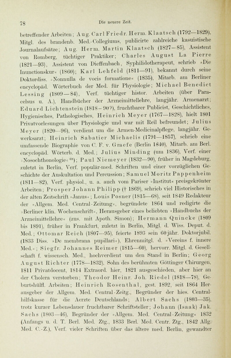 betreffender Arbeiten; Aug. Carl Friedr. Herrn. Klaatsch (1792—1829), Mitgl. des brandenb. Med.- Conegiums, publicirte zahlreiche kasuistische Journalaufsätze; Aug. Herrn. Martin Klaatsch (1827-85), Assistent von Romberg, tüchtiger Praktiker; Charles August La Pierre (1821—93), Assistent von Dieffenbach, Syphilidotherapeut, schrieb »Die Inunctionskur« (1860); Karl Lehfeld (1811—91), bekannt durch seine Doktordiss. ..Nonnulla de vocis formatione« (1835), Mitarb. am Berliner encyclopäd. Wörterbuch der Med. für Physiologie; Michael Benedict Lessing (1809 — 84), Verf. tüchtiger histor. Arbeiten (über Para- celsus u. A.), Handbücher der Arzneimittellehre, langjähr. Armenarzt; Eduard Lichtenstein (1818-90?), fruchtbarer Publicist, Geschichtliches, Hygienisches, Pathologisches, Heinrich Meyer (1767—1828), hielt 1801 Privatvorlesungen über Physiologie und war mit Reil befreundet; Julius Meyer (1820—96), verdient um die Armen-Medicinalpflege, langjähr. Ge- werksarzt; Heinrich Sabatier Michaelis (1791—1857), schrieb eine umfassende Biographie von C. F. v. Graefe (Berlin 1840), Mitarb. am Berl. encyclopäd. Wörterb. d. Med.; Julius Min ding (um 1836), Verf. einer vNosochthonologie«CH); Paul Niemeyer (1832—90), früher in Magdeburg, zuletzt in Berlm, Verf. populär-med. Schriften und einer vorzüglichen Ge- schichte der Auskultation und Percussion; Samuel Moritz Pappenheim (1811—82), Verf. physiol., u. a. auch vom Pariser »Institut« preisgekrönter Arbeiten; Prosper Johann Philipp (f 1869), schrieb viel Historisches in der alten Zeitschrift »Janus«; Louis Posner (1815—68), seit 1849 Redakteur der »Allgem. Med. Central-Zeitung«, begründete 1864 und redigirte die »Berliner kirn. Wochenschrift«, Herausgeber eines beliebten »Handbuchs der Arzneimittellehre« (zus. mit Apoth. Simon); Hermann Quincke (1809 bis 1891), früher in Frankfurt, zuletzt in Berlin, Mitgl. d. Wiss. Deput. d. Med.; Ottomar Reich (1807—95), feierte 1893 sein 60jähr. Doktorjubil. (1833 Diss. »De membrana pupillari«), Ehrenmitgl. d. »Vereins f. innere Med.«; Siegfr. Johannes Reimer (1815—60), hervorr. Mitgl. d. Gesell- schaft f. wissensch. Med., hochverdient um den Stand in Berlin; Georg August Richter (1778—1832), Sohn des berühmten Göttinger Chirurgen, 1811 Privatdocent, 1814 Extraord. hier, 1821 ausgeschieden, aber hier an der Cholera verstorben; Theodor Heinr. Joh. Riedel (1818—78), Ge- burtshülfl. Arbeiten; Heinrich Rosenthal, gest. 1892, seit 1864 Her- ausgeber der Allgem. Med. Central-Zeitg., Begründer der hies. Central- bilfskasse für die Aerzte Deutschlands; Albert Sachs (1803—35), trotz kurzer Lebensdauer fruchtbarer Schriftsteller; Johann (Isaak) Jak. Sachs (1803-46), Begründer der »Allgem. Med. Central-Zeitung« 1832 (Anfangs u. d. T. Berl. Med. Ztg., 1833 Berl. Med. Centr. Ztg., 1842 Allg. Med. C.-Z.), Verf. vieler Schriften über das ältere med. Berlin, gewandter