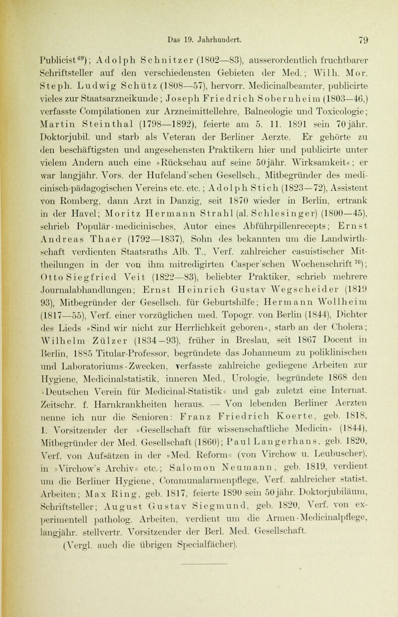 Publicist69); Adolph Schnitzer (1802—83), ausserordentlich fruchtbarer Schriftsteller auf den verschiedensten Gebieten der Med.; Willi. Mor. Steph. Ludwig Schütz (1808—57), hervorr. Medicinalbeamter, publicirte vieles zur Staatsarzneikunde ; Joseph Friedrich Sobemheim(l803—46,) verfasste Compilationen zur Arzneimittellehre, Balneologie und Toxicologie; Martin Steinthal (1798—1892), feierte am 5. 11. 1891 sein 70jähr. Doktorjubü. und starb als Veteran der Berliner Aerzte. Er gehörte zu den beschäftigsten und angesehensten Praktikern hier und publicirte unter vielem Andern auch eine »Rückschau auf seine 50jähr. Wirksamkeit«; er war langjähr. Vors. der Hufeland'schen Gesellsch., Mitbegründer des medi- cinisch-pädagogischen Vereins etc. etc.; Adolph Stich (1823—72), Assistent von Romberg, dann Arzt in Danzig, seit 1870 wieder in Berlin, ertrank in der Havel; Moritz Hermann Strahl (al. Schlesinger) (1800—45), schrieb Populär - medicinisches, Autor eines Abführpillenrecepts; Ernst Andreas Thaer (1792—1837), Sohn des bekannten um die Landwirth- schaft verdienten Staatsraths Alb. T., Verf. zahlreicher casuistischer Mit- theilungen in der von ihm mitredigirten ('asper'sehen Wochenschrift 7fl); Otto Siegfried Veit (1822—83), beliebter Praktiker, schrieb mehrere Journalabhandlungen; Ernst Heinrich Gustav Wegscheider (1819 93), Mitbegründer der Gesellsch. für Geburtshilfe; Hermann Wollheim (1817—55), Verf. einer vorzüglichen med. Topogr. von Berlin (1*44), Dichter des Lieds »Sind wir nicht zur Herrlichkeit geboren«, starb an der Cholera; Wilhelm Zülzer (1834-93), früher in Breslau, seit 1867 Docent in Berlin, 1885 Titular-Professor, begründete das Johanneum zu poliklinischen und Laboratoriums-Zwecken, verfasste zahlreiche gediegene Arbeiten zur Hygiene, Medicinalstatistik, inneren Med., Urologie, begründete 1868 den »Deutschen Verein für Medicinal-Statistik und gab zuletzt eine Internat. Zeitschr. f. Harnkrankheiten heraus. - - Von lebenden Berliner Aerzten nenne ich nur die Senioren: Franz Friedrich Koerte, geb. 1818, 1. Vorsitzender der »Gesellschaft für wissenschaftliche Medicin« (1844), Mitbegründer der Med. Gesellschaft (1860); Paul Langerhans, geb. 1820, Verf. von Aufsätzen in der »Med. Reform, (von Virchow u. Leubuscher), in Virchow's Archiv« etc.; Salomon Neumann, geb. 1819, verdient um die Berliner Hygiene, Communalarmenpflege, Verf. zahlreicher statist. Arbeiten; Max Ring, geb. 1817, feierte 1890 sein 50jähr. Doktorjubiläum, Schriftsteller; August Gustav Siegmund, geb. 1820, Verf. von ex- perimentell patholog. Arbeiten, verdient um die Armen-Medicinalpflege, langjähr, stellvertr. Vorsitzender der Berl. Med. Gesellschaft. (Vergl. auch die übrigen Speeialfächer).