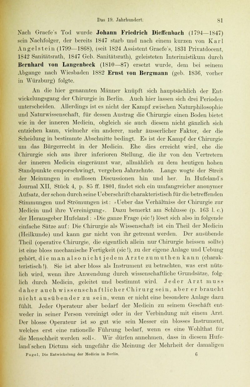 Nach Graefe's Tod wurde Johann Friedrich Dieffenbach (1794—1847) sein Nachfolger, der bereits 1847 starb und nach einem kurzen von Karl Angelstein (1799—1868), (seit 1824 Assistent Graefe's, 1831 Privatdocent, 1842 Sanitätsrath, 1847 Geb. Sanitätsrath), geleisteten Interimistikum durch Bernhard von Langenbeck (1810—87) ersetzt wurde, dem bei seinem Abgange nach Wiesbaden 1882 Ernst von Bergmann (geb. 1836, vorher in Würzburg) folgte. An die hier genannten Männer knüpft sich hauptsächlich der Ent- wicklungsgang der Chirurgie in Berlin. Auch hier lassen sich drei Perioden unterscheiden. Allerdings ist es nicht der Kampf zwischen Naturphilosophie und Naturwissenschaft, für dessen Austrag die Chirurgie einen Boden bietet wie in der inneren Medicin, obgleich sie auch diesem nicht gänzlich sich entziehen kann, vielmehr ein anderer, mehr äusserlicher Faktor, der die Scheidung in bestimmte Abschnitte bedingt. Es ist der Kampf der Chirurgie um das Bürgerrecht in der Medicin. Ehe dies erreicht wird, ehe die Chirurgie sich aus ihrer inferioren Stellung, die ihr von den Vertretern der inneren Medicin eingeräumt war, allmählich zu dem heutigen hohen Standpunkte emporschwingt, vergehen Jahrzehnte. Lange wogte der Streit der Meinungen in endlosen Discussionen hin und her. In Hufeland's Journal XII, Stück 4, p. 85 ff. 1801, findet sich em umfangreicher anonymer Aufsatz, der schon durch seine Ueberschrift charakteristisch für die betreffende] i Stimmungen und Strömungen ist: »Ueber das Verhältniss der Chirurgie zur Medicin und ihre Vereinigung«. Dazu bemerkt am Schlüsse (p. 163 1. c.) der Herausgeber Hufeland : »Die ganze Frage (sie!) löset sich also in folgende einfache Sätze auf: Die Chirurgie als Wissenschaft ist ein Theü der Medicin (Heilkunde) und kann gar nicht von ihr getrennt werden. Der ausübende Theü (operative Chirurgie, che eigentlich allein nur Chirurgie heissen sollte) ist eine bloss mechanische Fertigkeit (sie !), zu der eigene Anlage und Uebung gehört, d i e m a n a 1 s o n i c h t j e d e m A r z t e z u m u t h e n k a n n (charak- teristisch !). Sie ist aber bloss als Instrument zu betrachten, was erst nütz- lich wird, wenn ihre Anwendung durch wissenschaftliche Grundsätze, folg- lich durch Medicin, geleitet und bestimmt wird. Jeder Arzt muss daher auch wissenschaftlicher Chirurg sein, aber er braucht nicht ausübender zu sein, wenn er nicht eine besondere Anlage dazu fühlt. Jeder Operateur aber bedarf der Methein zu seinem Geschäft ent- weder in seiner Person vereinigt oder in der Verbindung mit einem Arzt. Der blosse Operateur ist so gut wie sein Messer ein blosses Instrument, welches erst eine rationelle Führung bedarf, wenn es eine Wohlthat für die Menschheit werden soll«. Wir dürfen annehmen, dass in diesem Hufe- land'schen Dictum sich ungefähr die Meinung der Mehrheit der damaligen Pagel, Die Entwickelung der Medicin in Berlin. ß