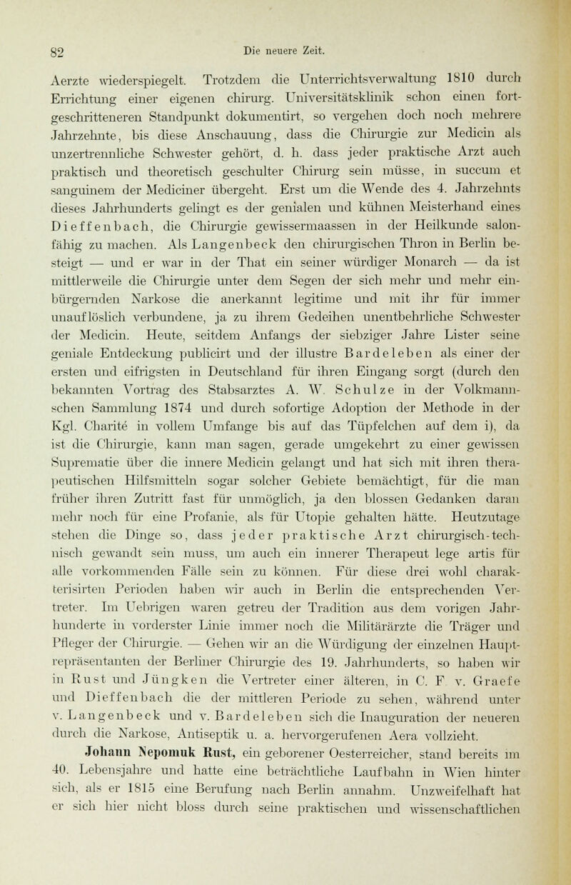 Aerzte wiederspiegelt. Trotzdem die Unterrichtsverwaltung 1810 durch Errichtung einer eigenen Chirurg. Universitätsklinik schon einen fort- geschritteneren Standpunkt dokumentirt, so vergehen doch noch mehrere Jahrzehnte, bis diese Anschauung, dass die Chirurgie zur Median als unzertrennliche Schwester gehört, d. h. dass jeder praktische Arzt auch praktisch und theoretisch geschulter Chirurg sein müsse, in succum et sanguinem der Mediciner übergeht. Erst um die Wende des 4. Jahrzehnts dieses Jahrhunderts gelingt es der genialen und kühnen Meisterhand eines Dieffenbach, die Chirurgie gewissermaassen in der Heilkunde salon- fähig zu machen. Als Langenbeck den chirurgischen Thron in Berlin be- steigt — und er war in der That ein seiner würdiger Monarch — da ist mittlerweile die Chirurgie unter dem Segen der sich mehr und mehr ein- bürgernden Narkose die anerkannt legitime und mit ihr für immer unauflöslich verbundene, ja zu ihrem Gedeihen unentbehrliche Schwester der Medicin. Heute, seitdem Anfangs der siebziger Jahre Lister seine geniale Entdeckung publicirt und der illustre Barde leben als einer der ersten und eifrigsten in Deutschland für ihren Eingang sorgt (durch den bekannten Vortrag des Stabsarztes A. W. Schulze in der Volkmann- schen Sammlung 1874 und durch sofortige Adoption der Methode in der Kgl. Cbarite in vollem Umfange bis auf das Tüpfelchen auf dem i), da ist die Chirurgie, kann man sagen, gerade umgekehrt zu einer gewissen Suprematie über die innere Medicin gelangt und hat sich mit ihren thera- peutischen Hilfsmitteln sogar solcher Gebiete bemächtigt, für die man früher ihren Zutritt fast für unmöglich, ja den blossen Gedanken daran mehr noch für eine Profanie, als für Utopie gehalten hätte. Heutzutage stehen die Dinge so, dass jeder praktische Arzt chirurgisch-tech- nisch gewandt sein muss, um auch ein innerer Therapeut lege artis für alle vorkommenden Fälle sein zu können. Für diese drei wohl charak- terisirten Perioden haben wir auch in Berlin die entsprechenden Ver- treter. Im Uebrigen waren getreu der Tradition aus dem vorigen Jahr- hunderte in vorderster Linie immer noch die Militärärzte die Träger und Pfleger der Chirurgie. — Gehen wir an die Würdigung der einzelnen Haupt- repräsentanten der Berliner Chirurgie des 19. Jahrhunderts, so haben wir in Rust und Jüngken die Vertreter einer älteren, in C. F v. Graefe und Dieffenbach die der mittleren Periode zu sehen, während unter v. Langenbeck und v. Bardeleben sich die Inauguration der neueren durch die Narkose, Antiseptik u. a. hervorgerufenen Aera vollzieht. Johann INeponiuk Rust, ein geborener Oesterreicher, stand bereits im 40. Lebensjahre und hatte eine beträchtliche Laufbahn in Wien hinter sich, als er 1815 eine Berufung nach Berlin annahm. Unzweifelhaft hat er sich hier nicht bloss durch seine praktischen und wissenschaftlichen