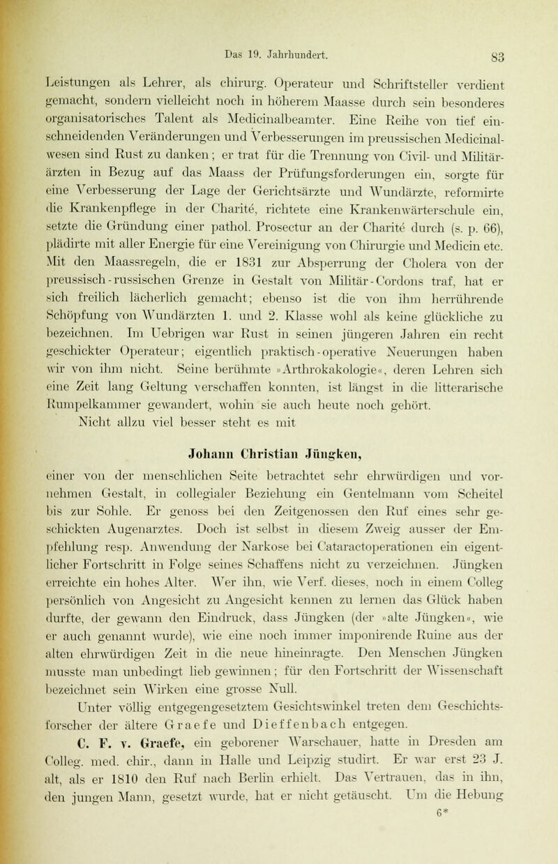 Leistungen als Lehrer, als chirurg. Operateur und Schriftsteller verdient gemacht, sondern vielleicht noch in höherem Maasse durch sein besonderes organisatorisches Talent als Medicinalbeamter. Eine Reihe von tief ein- schneidenden Veränderungen und Verbesserungen im preussischen Medicinal- wesen sind Rust zu danken; er trat für die Trennung von Civil- und Militär- ärzten in Bezug auf das Maass der Prüfungsforderungen ein, sorgte für eine Verbesserung der Lage der Gerichtsärzte und Wundärzte, reformirte die Krankenpflege in der Charite, richtete eine Krankenwärterschule ein, setzte die Gründung einer pathol. Prosectur an der Charite durch (s. p. 66), plädirte mit aller Energie für eine Vereinigung von Chirurgie und Medicin etc. Mit den Maassregeln, die er 1831 zur Absperrung der Cholera von der preussisch- russischen Grenze in Gestalt von Militär-Cordons traf, hat er sich freilich lächerlich gemacht; ebenso ist die von ihm herrührende Schöpfung von Wundärzten 1. und 2. Klasse wohl als keine glückliche zu bezeichnen. Im Uebrigen war Rust in seinen jüngeren Jahren ein recht geschickter Operateur; eigentlich praktisch-operative Neuerungen haben wir von ihm nicht. Seine berühmte »Arthrokakologie«, deren Lehren sich eine Zeit lang Geltung verschaffen konnten, ist längst in die litterarische Rumpelkammer gewandert, wohin sie auch heute noch gehört. Nicht allzu viel besser steht es mit Johann Christian Jüngken, einer von der menschlichen Seite betrachtet sehr ehrwürdigen und vor- nehmen Gestalt, in collegialer Beziehung ein Gentelmann vom Scheitel bis zur Sohle. Er genoss bei den Zeitgenossen den Ruf eines sehr ge- schickten Augenarztes. Doch ist selbst in diesem Zweig ausser der Em- pfehlung resp. Anwendung der Narkose bei Cataractoperationen ein eigent- licher Fortschritt in Folge seines Schaffens nicht zu verzeichnen. Jüngken erreichte ein hohes Alter. Wer ihn, wie Verf. dieses, noch in einem Colleg persönlich von Angesicht zu Angesicht kennen zu lernen das Glück haben durfte, der gewann den Eindruck, dass Jüngken (der »alte Jüngken«, wie er auch genannt wurde), wie eine noch immer imponirende Ruine aus der alten ehrwürdigen Zeit in die neue hineinragte. Den Menschen Jüngken musste man unbedingt lieb gewinnen; für den Fortschritt der Wissenschaft bezeichnet sein Wirken eine grosse Null. Unter völlig entgegengesetztem Gesichtswinkel treten dem Geschichts- forscher der ältere Graefe und Dietzenbach entgegen. C. F. v. Graefe, ein geborener Warschauer, hatte in Dresden am Colleg. med. chir., dann in Halle und Leipzig studirt. Er war erst 23 J. alt, als er 1810 den Ruf nach Berlin erhielt. Das Vertrauen, das in ihn, den jungen Mann, gesetzt wurde, hat er nicht getäuscht. Um die Hebung 6*