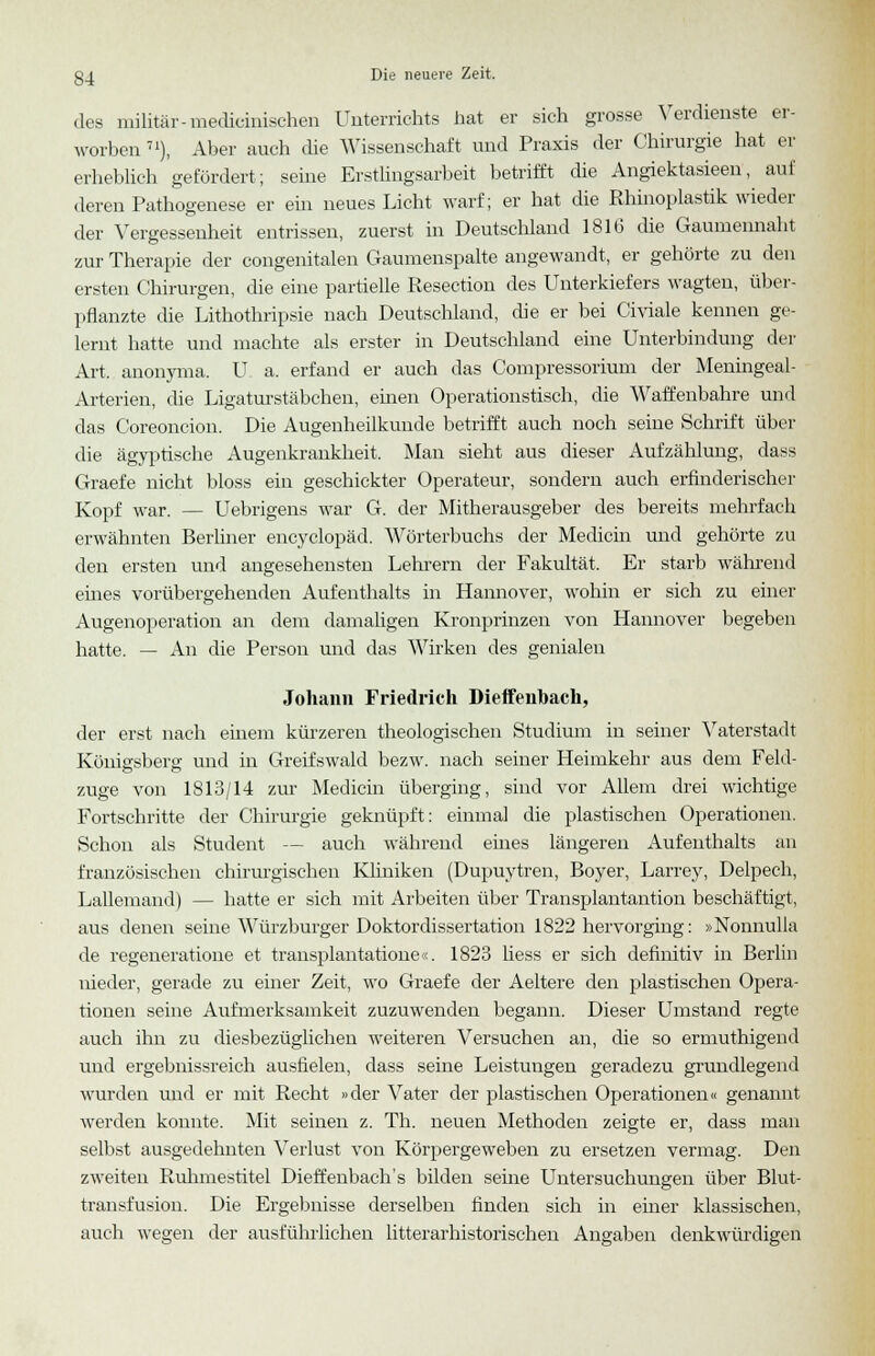 des militär-medieinischen Unterrichts hat er sich grosse Verdienste er- worben 71), Aber auch die Wissenschaft und Praxis der Chirurgie hat er erheblich gefördert; seine Erstlingsarbeit betrifft die Angiektasieen, auf deren Pathogenese er ein neues Licht warf; er hat die Rhinoplastik wieder der Vergessenheit entrissen, zuerst in Deutschland 1816 die Gaumennaht zur Therapie der congenitalen Gaumenspalte angewandt, er gehörte zu den ersten Chirurgen, die eine partielle Resection des Unterkiefers wagten, über- pflanzte die Lithothripsie nach Deutschland, die er bei Civiale kennen ge- lernt hatte und machte als erster in Deutschland eine Unterbindung der Art. anonyma. U a. erfand er auch das Compressorium der Meningeal- Arterien, die Ligaturstäbchen, einen Operationstisch, die Waffenbahre und das Coreoncion. Die Augenheilkunde betrifft auch noch seine Schrift über die ägyptische Augenkrankheit. Man sieht aus dieser Aufzählung, dass Graefe nicht bloss ein geschickter Operateur, sondern auch erfinderischer Kopf war. — Uebrigens war G. der Mitherausgeber des bereits mehrfach erwähnten Berliner encyclopäd. Wörterbuchs der Medicin und gehörte zu den ersten und angesehensten Lehrern der Fakultät. Er starb während eines vorübergehenden Aufenthalts in Hannover, wohin er sich zu einer Augenoperation an dem damaligen Kronprinzen von Hannover begeben hatte. — An die Person und das Wirken des genialen Johann Friedrich Dieffenbach, der erst nach einem kürzeren theologischen Studium in seiner Vaterstadt Königsberg und in Greifswald bezw. nach seiner Heimkehr aus dem Feld- zuge von 1813/14 zur Medicin überging, sind vor Allem drei wichtige Fortschritte der Chirurgie geknüpft: einmal die plastischen Operationen. Schon als Student — auch während eines längeren Aufenthalts an französischen chirurgischen Kliniken (Dupuytren, Boyer, Larrey, Delpech, Lallemand) — hatte er sich mit Arbeiten über Transplantantion beschäftigt, aus denen seine Würzburger Doktordissertation 1822 hervorging: »Nonnulla de regeneratione et transplantatione«. 1823 liess er sich definitiv in Berlin nieder, gerade zu einer Zeit, wo Graefe der Aeltere den plastischen Opera- tionen seine Aufmerksamkeit zuzuwenden begann. Dieser Umstand regte auch ihn zu diesbezüglichen weiteren Versuchen an, die so ermuthigend und ergebnissreich ausfielen, dass seine Leistungen geradezu grundlegend wurden und er mit Recht »der Vater der plastischen Operationen« genannt werden konnte. Mit seinen z. Th. neuen Methoden zeigte er, dass man selbst ausgedehnten Verlust von Körpergeweben zu ersetzen vermag. Den zweiten Ruhmestitel Dieffenbach's bilden seine Untersuchungen über Blut- transfusion. Die Ergebnisse derselben finden sich in einer klassischen, auch wegen der ausführlichen litterarhistorischen Angaben denkwürdigen