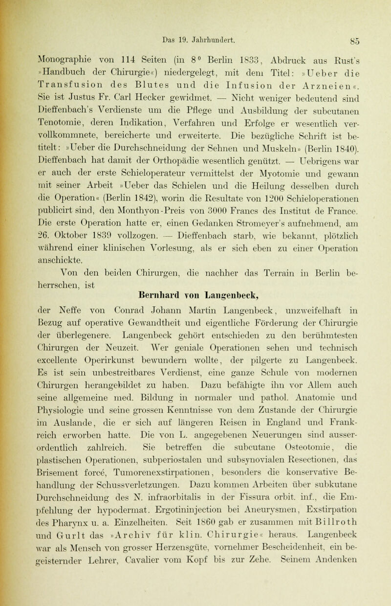 Monographie von 114 Seiten (in 8° Berlin 1833, Abdruck aus Rust's »Handbuch der Chirurgie«) niedergelegt, mit dem Titel: »Ueber die Transfusion des Blutes und die Infusion der Arzneien«. Sie ist Justus Fr. Carl Hecker gewidmet. — Nicht weniger bedeutend sind Dieffenbach's Verdienste um die Pflege und Ausbildung der subcutanen Tenotomie, deren Indikation, Verfahren und Erfolge er wesentlich ver- vollkommnete, bereicherte und erweiterte. Die bezügliche Schrift ist be- titelt: »Ueber die Durchschneidung der Sehnen und Muskeln» (Berlin 1840). Dietzenbach hat damit der Orthopädie wesentlich genützt. — Uebrigens war er auch der erste Schieloperateur vermittelst der Myotomie und gewann mit seiner Arbeit »Ueber das Schielen und die Heilung desselben durch die Operation« (Berlin 1842), worin die Resultate von 1200 Schieloperationen publicirt sind, den Monthyon-Preis von 3000 Francs des Institut de France. Die erste Operation hatte er, einen Gedanken Stromeyer's aufnehmend, am 26. Oktober 1839 vollzogen. - Dieffenbach starb, wie bekannt, plötzlich während einer klinischen Vorlesung, als er sich eben zu einer Operation anschickte. Von den beiden Chirurgen, die nachher das Terrain in Berlin be- herrschen, ist Bernhard von Langenbeck, der Neffe von Conrad Johann Martin Langenbeck, unzweifelhaft in Bezug auf operative Gewandtheit und eigentliche Förderung der Chirurgie der überlegenere. Langenbeck gehört entschieden zu den berühmtesten Chirurgen der Neuzeit. AVer geniale Operationen sehen und technisch excellente Operirkunst bewundern wollte, der pilgerte zu Langenbeck. Es ist sein unbestreitbares Verdienst, eine ganze Schule von modernen Chirurgen herangebildet zu haben. Dazu befähigte ihn vor Allem auch seine allgemeine med. Bildung in normaler und pathol. Anatomie und Physiologie und seine grossen Kenntnisse von dem Zustande der Chirurgie im Auslande, die er sich auf längeren Reisen in England und Frank- reich erworben hatte. Die von L. angegebenen Neuerungen sind ausser- ordentlich zahlreich. Sie betreffen die subcutane Osteotomie, die plastischen Operationen, subperiostalen und subsynovialen Resectionen, das Brisement force, Tumorenexstirpationen, besonders che konservative Be- handlung der Schussverletzuntren. Dazu kommen Arbeiten über subkutane Durchschneidung des N. infraorbitalis in der Fissura orbit. inf., die Em- pfehlung der hypodermat. Ergotininjection bei Aneurysmen, Exstirpation des Pharynx u. a, Einzelheiten. Seit 1860 gab er zusammen mit Billroth und Gurlt das »Archiv für kl in. Chirurgie' heraus. Langenbeck war als Mensch von grosser Herzensgüte, vorneinner Bescheidenheit, ein be- geisternder Lehrer, Cavalier vom Kopf bis zur Zehe. Seinem Andenken