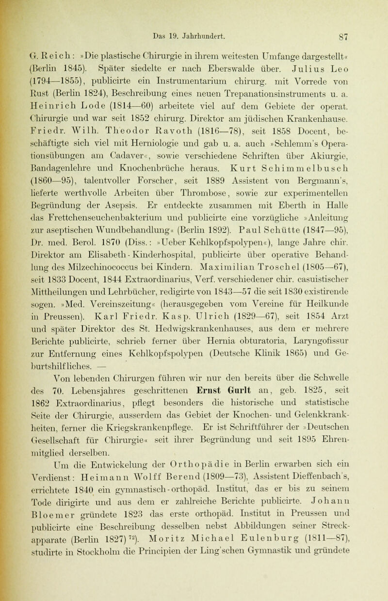 < r. Reich : »Die plastische Chirurgie in ihrem weitesten Umfange dargestellt« (Berlin 1845). Später siedelte er nach Eberswalde über. Julius Leo (1794—1855), publicirte ein Instrumentarium chirurg. mit Vorrede von Rust (Berlin 1824), Beschreibung eines neuen Trepanationsinstruments u. a. Heinrich Lode (1814—60) arbeitete viel auf dem Gebiete der operat. Chirurgie und war seit 1852 chirurg. Direktor am jüdischen Krankenhause. Friedr. Wilh. Theodor Ravoth (1816—78), seit 1858 Docent, be- schäftigte sich viel mit Herniologie und gab u. a. auch »Schlemm's Opera- tionsübungen am Cadaver«, sowie verschiedene Schriften über Akiurgie, Bandagenlehre und Knochenbrüche heraus. Kurt Schimmelbusch (1860—95), talentvoller Forscher, seit 1889 Assistent von Bergmanns, lieferte werthvolle Arbeiten über Thrombose, sowie zur experimentellen Begründung der Asepsis. Er entdeckte zusammen mit Eberth in Halle das Frettchenseuchenbakterium und publicirte eine vorzügliche »Anleitung zur aseptischen Wundbehandlung« (Berlin 1892). Paul Schütte (1847—95), Dr. med. Berol. 1870 (Diss.: »Ueber Kehlkopfspolypen«), lange Jahre chir. Direktor am Elisabeth- Kinderhospital, publicirte über operative Behand- lung des Milzechinococcus bei Kindern. Maximilian Troschel (1805—67), seit 1833 Docent, 1844 Extraordinarius, Verf. verschiedener chir. casuistischer Mittheilungen und Lehrbücher, redigirtevon 1843—57 die seit 1830existirende sogen. »Med. Vereinszeitung« (herausgegeben vom Vereine für Heilkunde in Preussen). Karl Friedr. Kasp. Ulrich (1829—67), seit 1S54 Arzt und später Direktor des St. Hedwigskrankenhauses, aus dem er mehrere Berichte publicirte, schrieb ferner über Hernia obturatoria, Laryngofissur zur Entfernung eines Kehlkopfspolypen (Deutsche Klinik 1865) und Ge- burtshilfliches. — Von lebenden Chirurgen führen wir nur den bereits über die Schwelle des 70. Lebensjahres geschrittenen Ernst Gurlt an, geb. 1825, seit 1862 Extraordinarius, pflegt besonders die historische und statistische Seite der Chirurgie, ausserdem das Gebiet der Knochen- und Gelenkkrank- heiten, ferner die Kriegskrankenpflege. Er ist Schriftführer der »Deutschen Gesellschaft für Chirurgie« seit ihrer Begründung und seit 1895 Ehren- mitglied derselben. Um die EntWickelung der Orthopädie in Berlin erwarben sich ein Verdienst: Heimann Wolff Berend (1809—73), Assistent Dieffenbach's, errichtete 1S40 ein gymnastisch-Orthopäd. Institut, das er bis zu seinem Tode dirigirte und aus dem er zahlreiche Berichte publicirte. Johann Bloemer gründete 1823 das erste Orthopäd. Listitut in Preussen und publicirte eine Beschreibung desselben nebst Abbildmagen seiner Streck- apparate (Berlin 1827)72). Moritz Michael Eulenburg (1811—87), studirte in Stockholm die Principien der Ling'schen Gymnastik und gründete