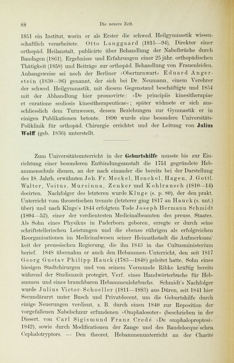 1851 ein Institut, worin er als Erster die sehwed. Heilgymnastik wissen- schaftlich verarbeitete. Otto Langgaard (1815—94), Direktor einer Orthopäd. Heilanstalt, pubhcirte über Behandlung der Nabelbrüche durch Bandagen (1861), Ergebnisse und Erfahrungen einer 25 jähr, orthopädischen Thätigkeit (1858) und Beiträge zur Orthopäd. Behandlung von Frauenleiden. Anhangsweise sei noch der Berliner »Oberturnwart« Eduard Anger- stein (1830—96) genannt, der sich bei Dr. Neumann, einem Verehrer der sehwed. Heilgymnastik, mit diesem Gegenstand beschäftigte und 1854 mit der Abhandlung hier promovirte: »De prineipiis kinesitherapiae et curatione scoliosis kinesitherapeuticae«; später widmete er sich aus- schliesslich dem Turnwesen, dessen Beziehungen zur Gymnastik er in einigen Publikationen betonte. 1890 wurde eine besondere Universitäts- Poliklinik für Orthopäd. Chirurgie errichtet und der Leitung von Julius Wolff (geb. 1836) unterstellt. Zum Universitätsunterricht in der Geburtshilfe musste bis zur Ein- richtung einer besonderen Entbindungsanstalt die 1751 gegründete Heb- ammenschule dienen, an der nach einander die bereits bei der Darstellung des 18. Jahrh. erwähnten Joh. Fr. Meckel, Henckel, Hagen, J. Gottl. Walter, Voitus, Mursinna, Zenker und Kohlrausch (1810—14) docirten. Nachfolger des letzteren wurde Kluge (s. p. 80), der den prakt. Unterricht vom theoretischen trennte (letzterer ging 1817 an Hauck (s. mit.) über) und nach Kluge's 1844 erfolgtem Tode Joseph Hermann Schmidt (1804—52), einer der verdientesten Medicinalbeamten des preuss. Staates. Als Sohn eines Physikus in Paderborn geboren, erregte er durch seine schriftstellerischen Leistungen und che ebenso rührigen als erfolgreichen Reorganisationen im Medicinalwesen seiner Heimathstadt die Aufmerksam keit der preussischen Regierung, die ihn 1843 in das Cultusministerium berief. 184S übernahm er auch den Hebammen-Unterricht, den seit 1817 Georg Gustav Philipp Hauck (1783—1848) geleitet hatte, Sohn eines hiesigen Stadtchirurgen und von seinem Vormunde Ribke kräftig bereits während der Studienzeit protegirt, Verf. eines Handwörterbuchs für Heb- ammen und eines brauchbaren Hebammenlehrbuchs. Schmidt's Nachfolger wurde Julius Victor-Schoeller (1811—1883) aus Düren, seit 1841 liier Secundärarzt unter Busch und Privatdocent, um die Geburtshilfe durch ehiige Neuerungen verdient, z. B. durch einen 1840 zur Reposition der vorgefallenen Nabelschnur erfundenen »Omphalosoter« (beschrieben in der Dissert. von Carl Sigismund Franz Crede »De omphaloproptosi« 1842), sowie durch Modificationen der Zange und des Baudelocque'sehen Cephalotryptors. — Den theoret. Hebammenuntemcht an der Charite