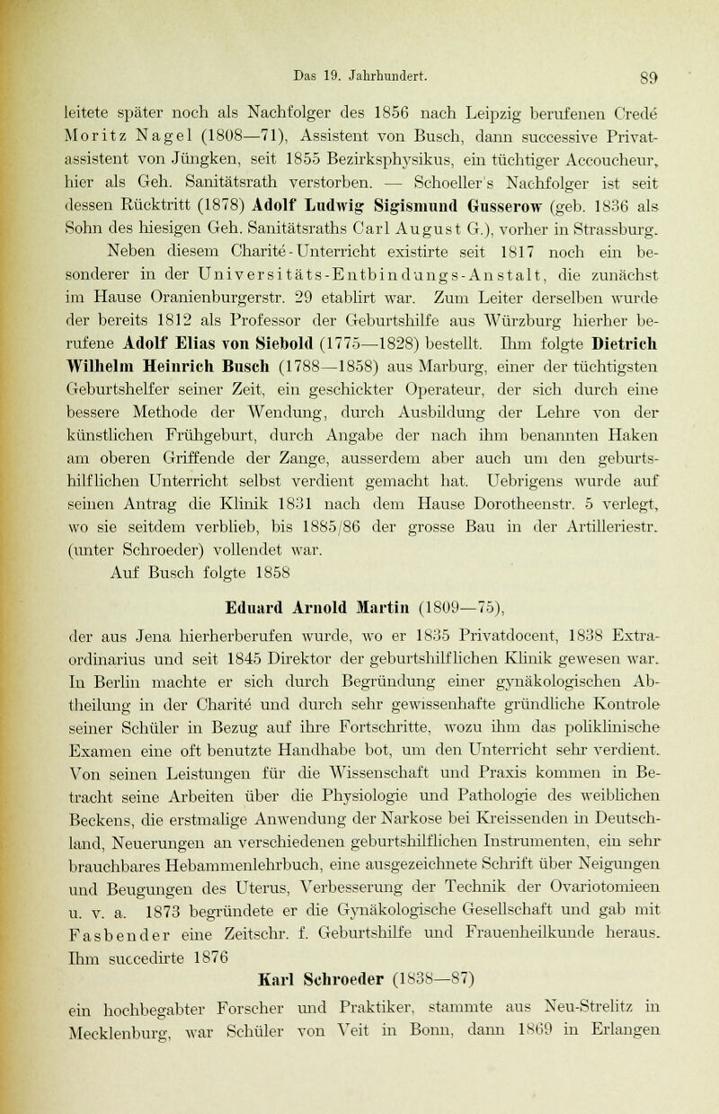 leitete später noch als Nachfolger des 1856 nach Leipzig berufenen Crede Moritz Nagel (1808—71), Assistent von Busch, dann successive Privat- assistent von Jüngken, seit 1855 Bezirksphysikus, ein tüchtiger Accoucheur, hier als Geh. Sanitätsrath verstorben. — Schoeller s Nachfolger ist seit dessen Rücktritt (1878) Adolf Ludwig Sigismund Gusserow (geb. 1S36 als Sohn des hiesigen Geh. Sanitätsraths Carl August G.), vorher in Strassburg. Neben diesem Charite - Unterricht existirte seit 1817 noch ein be- sonderer in der Universitäts-Entbindungs-Anstalt, die zunächst im Hause Oranienburgerstr. 29 etablirt war. Zum Leiter derselben wurde der bereits 1812 als Professor der Geburtshilfe aus Würzburg hierher be- rufene Adolf Elias von Siebold (1775—1828) bestellt. Ihm folgte Dietrich Wilhelm Heinrich Busch (1788—1858) aus Marburg, einer der tüchtigsten Geburtshelfer seiner Zeit, ein geschickter Operateur, der sich durch eine bessere Methode der Wendung, durch Ausbildung der Lehre von der künstlichen Frühgeburt, durch Angabe der nach ihm benannten Haken am oberen Griffende der Zange, ausserdem aber auch um den geburts- hilflichen Unterricht selbst verdient gemacht hat. Uebrigens wurde auf seinen Antrag die Klinik 18.31 nach dem Hause Dorotheenstr. 5 verlegt, wo sie seitdem verblieb, bis 1885/86 der grosse Bau in der Artilleriestr. (unter Schroeder) vollendet war. Auf Busch folgte 1858 Eduard Arnold Martin (1809—75), der aus Jena hierherberufen wurde, wo er 1835 Privatdocent, 1838 Extra- ordinarius und seit 1845 Direktor der geburtshilflichen Klinik gewesen war. In Berlin machte er sich durch Begründung einer gynäkologischen Ab- theilung in der Charite und durch sehr gewissenhafte gründliche Kontrole seiner Schüler in Bezug auf ihre Fortschritte, wozu ihm das poliklinische Examen eine oft benutzte Handhabe bot, um den Unterricht sehr verdient. Von seinen Leistungen für die Wissenschaft und Praxis kommen in Be- tracht seine Arbeiten über die Physiologie und Pathologie des weiblichen Beckens, die erstmalige Anwendung der Narkose bei Kreissenden in Deutsch- land, Neuerungen an verschiedenen geburtshilflichen Instrumenten, ein sehr brauchbares Hebammenlehrbuch, eine ausgezeichnete Schrift über Neigungen und Beugungen des Uterus, Verbesserung der Technik der Ovariotomieen u. v. a. 1873 begründete er die Gynäkologische Gesellschaft und gab mit Fasbender eine Zeitschr. f. Geburtshilfe und Frauenheilkunde heraus. Ihm succedirte 1876 Karl Schroeder (1838—87) ein hochbegabter Forscher xmd Praktiker, stammte aus Neu-Strelitz in Mecklenburg, war Schüler von Veit in Bonn, dann 1869 in Erlangen