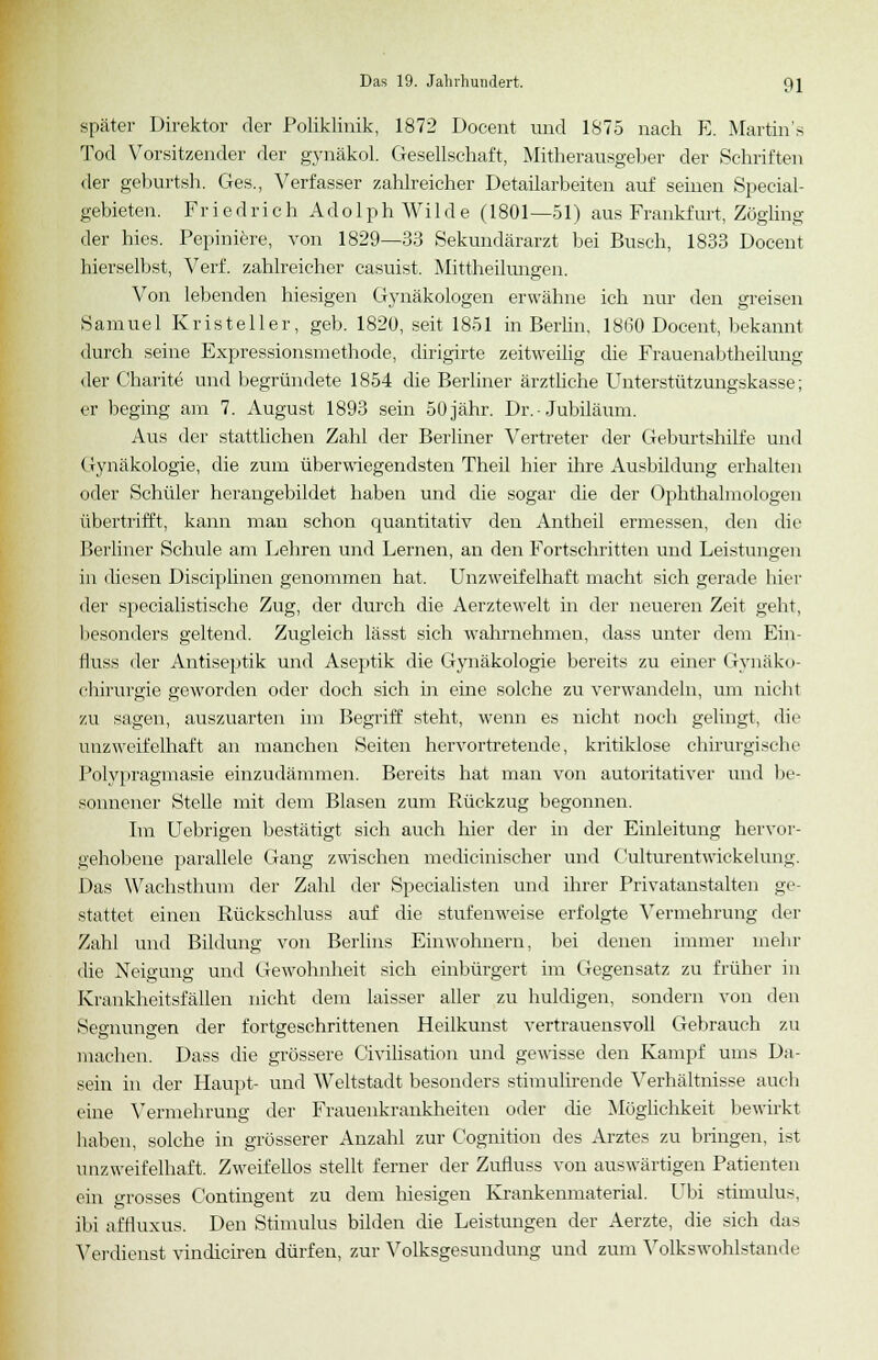 später Direktor der Poliklinik, 1872 Docent und 1875 nach E. Martins Tod Vorsitzender der gynäkol. Gesellschaft, Mitherausgeber der Schriften der geburtsh. Ges., Verfasser zahlreicher Detailarbeiten auf seinen Special- gebieten. Friedrich Adolph Wilde (1801—51) aus Frankfurt, Zögling der hies. Pepiniere, von 1829—33 Sekundärarzt bei Busch, 1833 Docent hierselbst, Verf. zahlreicher casuist. Mittheilungen. Von lebenden hiesigen Gynäkologen erwähne ich nur den greisen Samuel Kristeller, geb. 1820, seit 1851 in Berlin, 18(30 Docent, bekannt durch seine Expressionsmethode, dirigirte zeitweilig die Frauenabtheilung der Charite und begründete 1854 die Berliner ärztliche Unterstützungskasse; er beging am 7. August 1893 sein 50jähr. Dr. • Jubiläum. Aus der stattlichen Zahl der Berliner Vertreter der Geburtshilfe und Gynäkologie, die zum überwiegendsten Theil hier ihre Ausbildung erhalten oder Schüler herangebildet haben und die sogar die der Ophthalmologen übertrifft, kann man schon quantitativ den Antheil ermessen, den die Berliner Schule am Lehren und Lernen, an den Fortschritten und Leistungen in diesen Disciplinen genommen hat. Unzweifelhaft macht sich gerade hier der specialistische Zug, der durch die Aerztewelt in der neueren Zeit geht, besonders geltend. Zugleich lässt sich wahrnehmen, dass unter dem Ein- fluss der Antiseptik und Aseptik die Gynäkologie bereits zu einer Gynäko- chirurgie geworden oder doch sich in eine solche zu verwandeln, um nicht zu sagen, auszuarten im Begriff steht, wenn es nicht noch gelingt, die unzweifelhaft an manchen Seiten hervortretende, kritiklose chirurgische Polypragmasie einzudämmen. Bereits hat man von autoritativer und be- sonnener Stelle mit dem Blasen zum Rückzug begonnen. Im Uebrigen bestätigt sich auch hier der in der Einleitung hervor- gehobene parallele Gang zwischen medicinischer und Culturentwickelung. Das Wachsthum der Zahl der Specialisten und ihrer Privatanstalten ge- stattet einen Rückschluss auf die stufenweise erfolgte Vermehrung der Zahl und Bildung von Berlins Einwohnern, bei denen immer mehr die Neigung und Gewohnheit sich einbürgert im Gegensatz zu früher in Krankheitsfällen nicht dem laisser aller zu huldigen, sondern von den Segnungen der fortgeschrittenen Heilkunst vertrauensvoll Gebrauch zu machen. Dass die grössere Civilisation und gewisse den Kampf ums Da- sein in der Haupt- und Weltstadt besonders stimulirende Verhältnisse auch eine Vermehrung der Frauenkrankheiten oder che Möglichkeit bewirkt haben, solche in grösserer Anzahl zur Cognition des Arztes zu bringen, ist unzweifelhaft. Zweifellos stellt ferner der Zufluss von auswärtigen Patienten ein grosses Contingent zu dem hiesigen Krankenmaterial. Ubi Stimulus, ibi affluxus. Den Stimulus bilden die Leistungen der Aerzte, die sich das Verdienst vindiciren dürfen, zur Volksgesundung und zum Volkswohlstande