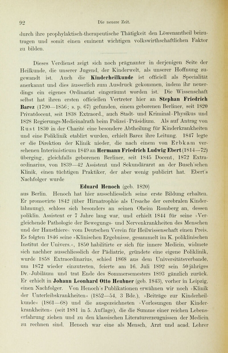 durch ihre prophylaktisch-therapeutische Thätigkeit den Löwenantheil beizu- tragen und somit einen eminent wichtigen volkswirtschaftlichen Faktor zu bilden. Dieses Verdienst zeigt sich noch prägnanter in derjenigen Seite der Heilkunde, die unserer Jugend, der Kinderwelt, als unserer Hoffnung zu- gewandt ist. Auch die Kinderheilkunde ist ofüciell als Specialität anerkannt und dies äusserlich zum Ausdruck gekommen, indem ihr neuer- dings ein eigenes Ordinariat eingeräumt worden ist. Die Wissenschaft selbst hat ihren ersten officiellen Vertreter hier an Stephan Friedrich Barez (1790—1856; s. p. 67) gefunden, einem geborenen Berliner, seit 1820 Privatdocent, seit 1838 Extraord., auch Stadt- und Kriminal - Physikus und 1828 Regierungs-Medicinalrath beim Polizei-Präsidium. Als auf Antrag von Rust 1830 in der Charite eine besondere Abtheilung für Kinderkrankheiten und eine Poliklinik etablirt wurden, erhielt Barez ihre Leitung. 1847 legte er die Direktion der Klinik nieder, die nach einem von Erbkam ver- sehenen Interimisticum 1849 an Hermann Friedrich Ludwig Ebert (1814—72) überging, gleichfalls geborenen Berliner, seit 1845 Docent, 1872 Extra- ordinarius, von 1839—42 Assistent und Sekundärarzt an der Busch'schen Klinik, einen tüchtigen Praktiker, der aber wenig publicirt hat. Ebert's Nachfolger wurde Eduard Henoch (geb. 1820) aus Berlin. Henoch hat hier ausschliesslich seine erste Bildung erhalten. Er promovirte 1842 (über Hirnatrophie als Ursache der cerebralen Kinder- lähmung), schloss sich besonders an seinen Oheim Romberg an, dessen poliklin. Assistent er 7 Jahre lang war, und erhielt 1844 für seine »Ver- gleichende Pathologie der Bewegungs- und Nervenkrankheiten des Menschen und der Hausthiere« vom Deutschen Verein für Heilwissenschaft einen Preis. Es folgten 1846 seine »Klinischen Ergebnisse, gesammelt im K. poliklinischen Institut der Univers.«, 1850 habilitirte er sich für innere Medicin, widmete sich nachher ausschliesslich der Pädiatrie, gründete eine eigene Poliklinik, winde 1858 Extraordinarius, schied 1868 aus dem Universitätsverbande, um 1872 wieder einzutreten, feierte am 16. Juli 1892 sein 50 jähriges Dr.-Jubiläum und trat Ende des Sommersemesters 1893 gänzlich zurück. Er erhielt in Johann Leonhard Otto Heubner (geb. 1843), vorher in Leipzig, einen Nachfolger. Von Henoch's Publikationen erwähnen wir noch «Klinik der Unterleibskrankheiten« (1852—54, 3 Bde.), »Beiträge zur Kinderheil- kunde« (1861—68) und die ausgezeichneten -Vorlesungen über Kinder- krankheiten« (seit 1881 in 5. Auflage), die die Summe einer reichen Lebens- erfahrung ziehen und zu den klassischen Literaturerzeugnissen der Medicin zu rechnen sind. Henoch war eine als Mensch, Arzt und acad. Lehrer