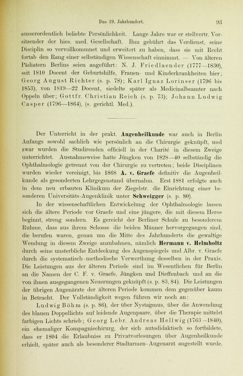 ausserordentlich beliebte Persönlichkeit. Lange Jahre war er stellvertr. Vor- sitzender der hies. med. Gesellschaft, Ihm gebührt das Verdienst, seine Disciplin so vervollkommnet und erweitert zu haben, dass sie mit Recht fortab den Rang einer selbständigen Wissenschaft einnimmt. — Von älteren Pädiatern Berlins seien angeführt: N. J. Friedlaender (1777—1830), seit 1810 Docent der Geburtshilfe, Frauen- und Kinderkrankheiten hier; Georg August Richter (s. p. 78); Karl Ignaz Lorinser (1796 bis 1853), von 1819—22 Docent, siedelte später als Medicinalbeamter nach Oppeln über; Gottfr. Christian Reich (s. p. 73); Johann Ludwig Casper (1796—1864), (s. gerichtl. Med.). Der Unterricht in der prakt, Augenheilkunde war auch in Berlin Anfangs sowohl sachlich wie persönlich an die Chirurgie geknüpft, und zwar wurden die Studirenden ofhciell in der Charite in diesem Zweige unterrichtet. Ausnahmsweise hatte Jüngken von 1828—40 selbständig die Ophthalmologie getrennt von der Chirurgie zu vertreten; beide Disciplinen wurden wieder vereinigt, bis 1868 A. v. Graefe definitiv die Augenheil- kunde als gesonderten Lehrgegenstand übernahm. Erst 1881 erfolgte auch in dem neu erbauten Klinikum der Ziegelstr. die Einrichtung einer be- sonderen Universitäts-Augenklinik unter Schweigger (s. p. 80). In der wissenschaftlichen Entwickelung der Ophthalmologie lassen sich die ältere Periode vor Graefe und eine jüngere, die mit diesem Heros beginnt, streng sondern. Es gereicht der Berliner Schule zu besonderem Ruhme, dass aus ihrem Schosse die beiden Männer hervorgegangen shid, die berufen waren, genau um die Mitte des Jahrhunderts die gewaltige Wendung in diesem Zweige anzubahnen, nämlich Hermann v. Helmholtz durch seine unsterbliche Entdeckung des Augenspiegels und Albr. v. Graefe durch die systematisch - methodische Verwerthung desselben in der Praxis. Die Leistungen aus der älteren Periode sind im Wesentlichen für Berlin an die Namen der C. F. v. Graefe, Jüngken und Dieffenbach und an die von ihnen ausgegangenen Neuerungen geknüpft (s. p. 83, 84). Die Leistungen der übrigen Augenärzte der älteren Periode kommen dem gegenüber kaum in Betracht, Der Vollständigkeit wegen führen wir noch an: Ludwig Böhm (s. p. 86), der über Nystagmus, über die Anwendung des blauen Doppellichts auf leidende Augenpaare, über die Therapie mittelst farbigen Lichts schrieb ; Georg Lebr. Andreas Hellwig (1763—1840), ein ehemaliger Kompagniechirurg, der sich autodidaktisch so fortbildete, dass er 1804 die Erlaubniss zu Privatvorlesungen über Augenheilkunde erhielt, später auch als besonderer Stadtarmen-Augenarzt angestellt wurde.