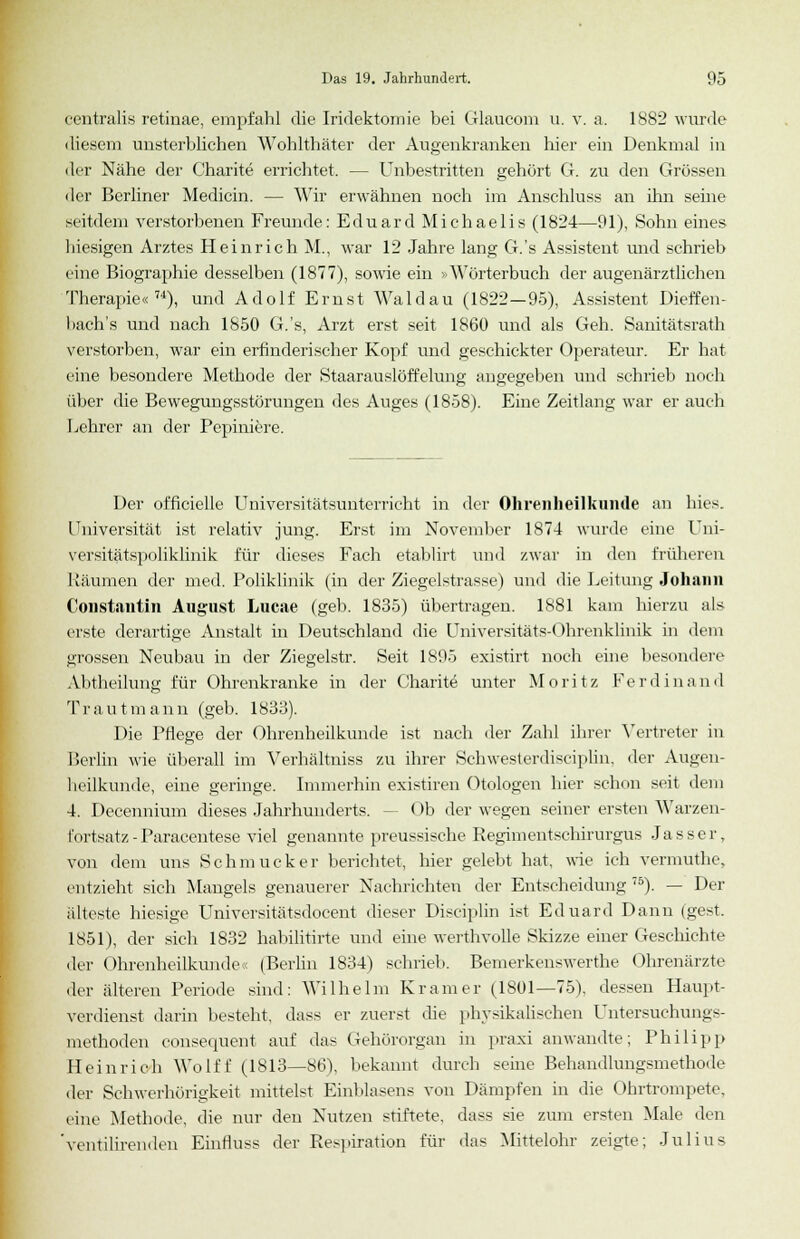 centralis retinae, empfahl die Irklektomie bei Glaucom u. v. a. 1882 wurde diesem unsterblichen Wohlthäter der Augenkranken hier ein Denkmal in der Nähe der Charite errichtet. — Unbestritten gehört G. zu den Grössen der Berliner Medicin. — Wir erwähnen noch im Anschluss an ihn seine seitdem verstorbenen Freunde: Eduard Michaelis (1824—91), Sohn eines hiesigen Arztes Heinrich M., war 12 Jahre lang G.'s Assistent und schrieb eine Biographie desselben (1877), sowie ein > Wörterbuch der augenärztlichen Therapie«74), und Adolf Ernst Wald au (1822—95), Assistent Dieffen- bach's und nach 1850 G.'s, Arzt erst seit 1860 und als Geh. Sanitätsrath verstorben, war ein erfinderischer Kopf und geschickter Operateur. Er hat eine besondere Methode der Staarauslöffelung angegeben und schrieb noch über die Bewegungsstörungen des Auges (1858). Eine Zeitlang war er auch hehrer an der Pepiuiere. Der officielle Universitätsunterricht in der Ohrenheilkunde an hies. Universität ist relativ jung. Erst im November 1874 wurde eine Uni- versitätspoliklimk für dieses Fach etablirt und zwar in den früheren Räumen der med. Poliklinik (in der Ziegelstrasse) und die Leitung Johann Constantin August Lucae (geb. 1835) übertragen. 1881 kam hierzu als erste derartige Anstalt in Deutschland die Universitäts-Ohrenklinik in dem grossen Neubau in der Ziegelstr. Seit 1895 existirt noch eine besondere Abtheilung für Ohrenkranke in der Charite unter Moritz Ferdinand Traut mann (geb. 1833). Die Pflege der Ohrenheilkunde ist nach der Zahl ihrer Vertreter in Berlin wie überall im Verhältuiss zu ihrer Schwesterdisciplin, der Augen- heilkunde, eine geringe. Immerhin existiren Otologen hier schon seit dein 4. Decennium dieses Jahrhunderts. - < >b der wegen seiner ersten Warzen- l'nrtsatz -Paracentese viel genannte preussische Regimentschirurgus Jasser, von dem uns Schmucker berichtet, hier gelebt hat, wie ich vermuthe, entzieht sich Mangels genauerer Nachrichten der Entscheidung 75). — Der älteste hiesige Universitätsdocent dieser Disciplin ist Eduard Dann (gest. 1851), der sich 1832 habilitirte und eine werthvolle Skizze einer Geschichte der Ohrenheilkunde« (Berlin 1834) schrieb. Bemerkenswerthe Ohrenärzte der älteren Periode sind: Wilhelm Kram er (1801—75), dessen Haupt- verdienst darin besteht, dass er zuerst die physikalischen Untersuchungs- methoden consequent auf das Gehörorgan in praxi anwandte; Philipp Heinrich Wolff (1813—86). bekannt durch seine Behandlungsmethode der Schwerhörigkeit mittelst Einblasens von Dämpfen in die Ohrtrompete, eine Methode, die nur den Nutzen stiftete, dass sie zum ersten Male den 'ventilirenden Einfluss der Respiration für das Mittelohr zeigte; Julius