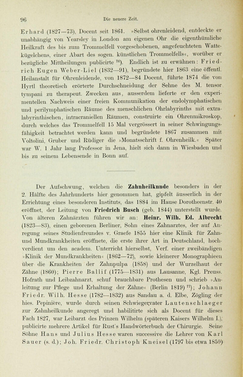 Erhard (1827—73), Docent seit 1861. »Selbst ohrenleidend, entdeckte er unabhängig von Yearsley in London am eigenen Ohr die eigentümliche Heilkraft des bis zum Trommelfell vorgeschobenen, angefeuchteten Watte- kügelchens, einer Abart des sogen, künstlichen Trommelfells«, worüber er bezügliche Mittheilungen publicirte 76). Endlich ist zu erwähnen: Fried- rich Eugen Weber-Liel (1832—91), begründete hier 1863 eine öffentl. Heilanstalt für Ohrenleidende, von 1872—84 Docent, führte 1874 die von Hyrtl theoretisch erörterte Durchschneidung der Seime des M. tensor tympani zu therapeut. Zwecken aus, ausserdem lieferte er den experi- mentellen Nachweis einer freien Kommunikation der endolymphatischen und perilymphatischen Räume des menschlichen Ohrlabyrinths mit extra- labyrinthischen, intracraniellen Räumen, construirte ein Ohrenmikroskop, durch welches das Trommelfell 15 Mal vergrössert in seiner Schwingungs- fähigkeit betrachtet werden kann und begründete 1867 zusammen mit Yoltolini, Gruber und Rüdiger die »Monatsschrift f. Ohrenheilk.« Später war W. 1 Jahr lang Professor in Jena, hielt sich dann in Wiesbaden und bis zu seinem Lebensende in Bonn auf. Der Aufschwung, welchen die Zahnheilkniide besonders in der 2. Hälfte des Jahrhunderts liier genommen hat, gipfelt äusserlich in der Errichtung eines besonderen Instituts, das 1884 im Hause Dorotheenstr. 40 eröffnet, der Leitung von Friedrich Busch (geb. 1844) unterstellt wurde. Von älteren Zahnärzten führen wir an: Heinr. Wilh. Ed. Albrecht (1823—83), einen geborenen Berliner, Sohn eines Zahnarztes, der auf An- regung seines Studienfreundes v. Graefe 1855 hier eine Klinik für Zahn- und Mundkrankheiteu eröffnete, die erste ihrer Art in Deutschland, hoch- verdient um den academ. Unterricht hierselbst, Verf. einer zweibändigen > Klinik der Mundkrankheiten« (1862—72), sowie kleinerer Monographieen über die Krankheiten der Zalmpulpa (1858) und der Wurzelhaut der Zähne (1860); Pierre Ballif (1775—1831) aus Lausanne, Kgl. Preuss. Hofrath und Leibzahnarzt, schuf brauchbare Prothesen und schrieb »An- leitung zur Pflege und Erhaltung der Zähne« (Berlin 1819) 77); Johann Friedr. Wilh. Hesse (1782—1832) aus Sandau a. d. Elbe, Zögling der Ines. Pepiniere, wurde durch seinen Schwiegervater Lautenschlaeger zur Zahnheilkunde angeregt und habilitirte sich als Docent für dieses Fach 1827, war Leibarzt des Prinzen Wilhelm (späteren Kaisers Wilhelm I.); publicirte mehrere Artikel für Rust's Handwörterbuch der Chirurgie. Seine Söhne Hans und Julius Hesse waren successive die Lehrer von Karl Sauer (s.d.); Joh. Friedr. Christoph Kneisel (1797 bis etwa 1850)