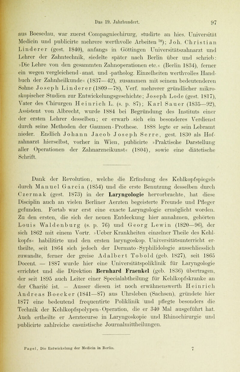 aus Boesedau, war zuerst Compagniechirurg, studirte an hies. Universität Medicin und publicirte mehrere werthvolle Arbeiten78); Joh. Christian Linderer (gest. 1840), anfangs in Göttingen Universitätszahnarzt und Lehrer der Zahntechnik, siedelte später nach Berlin über und schrieb: »Die Lehre von den gesammten Zahnoperationen etc.« (Berlin 1834), ferner ein wegen vergleichend-anat. und -patholog. Einzelheiten werth volles Hand- buch der Zahnheilkunde« (1837—42), zusammen mit seinem bedeutenderen Sohne Joseph Linder er (1809 —78), Verf. mehrerer gründlicher mikro- skopischer Studien zur Entwicklungsgeschichte; Joseph Lode (gest. 1817), Vater des Chirurgen Heinrich L. (s. p. 87); Karl Sauer (1835—92), Assistent von Albrecht, wurde 1884 bei Begründung des Instituts einer der ersten Lehrer desselben; er erwarb sich ein besonderes Verdienst durch seine Methoden der Gaumen - Prothese. 1888 legte er sein Lehramt nieder. Endlich Johann Jacob Joseph S e r r e, gest. 1830 als Hof- zahnarzt hierselbst, vorher in Wien, publicirte »Praktische Darstelluno- aller Operationen der Zahnarzneikunst« (1804), sowie eine diätetische Schrift, Dank der Revolution, welche die Erfindung des Kehlkopfspiegels durch Manuel Garcia (1854) und die erste Benutzung desselben durch Czermak (gest. 1873) in der Laryngologie hervorbrachte, hat diese Disciplin auch an vielen Berliner Aerzten begeisterte Freunde und Pfleger gefunden. Fortab war erst eine exacte Laryngologie ermöglicht worden. Zu den ersten, die sich der neuen Entdeckung hier annahmen, gehörten Louis Waidenburg (s. p. 76) und Georg Lewin (1820—96), der sich 1862 mit einem Vortr. »Lieber Krankheiten einzelner Theile des Kehl- kopfs« habilitirte und den ersten laryngoskop. Universitätsunterricht er- theilte, seit 1864 sich jedoch der Dermato - Syphilidologie ausschliesslich zuwandte, ferner der greise Adalbert Tobold (geb. 1827), seit 1865 Doceut. — 1887 wurde hier eine Universitätspoliklinik für Laiyngologie errichtet und die Direktion Bernhard Fraenkel (geb. 1836) übertragen, der seit 1895 auch Leiter einer Specialabtheilung für Kehlkopfskranke an der Charite ist. — Ausser diesen ist noch erwähnenswerth Heinrich Andreas Boecker (1841—87) aus Uhrsleben (Sachsen), gründete hier 1877 eine bedeutend frequentirte Poliklinik imd pflegte besonders die Technik der Kehlkopfspolypen - Operation, die er 340 Mal ausgeführt hat. Auch ertheilte er Aerztecurse in Laryngoskopie und Rhinochirurgie und publicirte zahlreiche casuistische Journalmittheilungen. Pagel, Die Entwkkeluug der Medicin in Berlin.