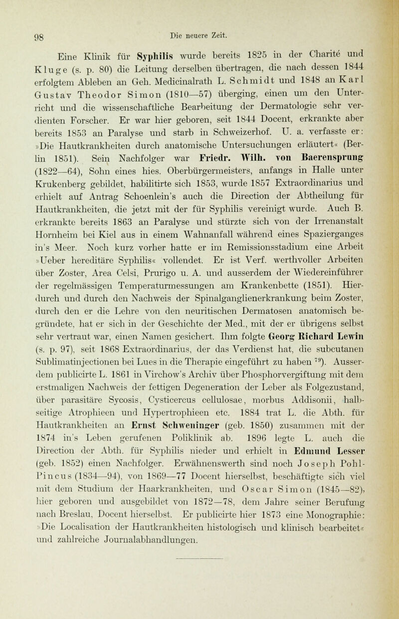 Eine Klinik für Syphilis wurde bereits 1825 in der Charite und Kluge (s. p. 80) die Leitung derselben übertragen, die nach dessen 1844 erfolgtem Ableben an Geh. Medicinalrath L. Schmidt und 1848 an Karl Gustav Theodor Simon (1810—57) überging, einen um den Unter- richt und die wissenschaftliche Bearbeitung der Dermatologie sehr ver- dienten Forscher. Er war liier geboren, seit 1844 Docent, erkrankte aber bereits 1853 an Paralyse und starb in Schweizerhof. U. a. verfasste er: »Die Hautkrankheiten durch anatomische Untersuchungen erläutert« (Ber- lin 1851). Sein Nachfolger war Friedr. Wilh. von Baerensprung (1822—64), Sohn eines hies. Oberbürgermeisters, anfangs in Halle unter Krukenberg gebildet, habilitirte sich 1853, wurde 1857 Extraordinarius und erhielt auf Antrag Schoenlein's auch die Direction der Abtheilung für Hautkrankheiten, die jetzt mit der für Syphilis vereinigt wurde. Auch B. erkrankte bereits 1863 an Paralyse und stürzte sich von der Irrenanstalt Hornheim bei Kiel aus in einem Wahnanfall während eines Spazierganges in's Meer. Noch kurz vorher hatte er im Remissionsstadium eine Arbeit »Ueber hereditäre Syphilis« vollendet. Er ist Verf. werthvoller Arbeiten über Zoster, Area Gelsi, Prurigo u. A. und ausserdem der Wiedereinführer der regelmässigen Temperaturmessungen am Krankenbette (1851). Hier- durch und durch den Nachweis der Spinalganglienerkrankung beim Zoster, durch den er die Lehre von den neuritischen Dermatosen anatomisch be- gründete, hat er sich in der Geschichte der Med., mit der er übrigens selbst sehr vertraut war, einen Namen gesichert. Ihm folgte Georg Richard Lewin (s. p. 97), seit 1868 Extraordinarius, der das Verdienst hat, die subcutanen Sublimatinjectionen bei Lues in die Therapie eingeführt zu haben 79). Ausser- dem publicirte L. 1861 in Virchow's Archiv über Phosphorvergiftung mit dem erstmaligen Nachweis der fettigen Degeneration der Leber als Folgezustand, über parasitäre Sycosis, Cysticercus cellulosae, morbus Addisonii, halb- seitige Atrophieen unrl Hypertrophieen etc. 1884 trat L. die Abth. für Hautkrankheiten an Ernst Schweninger (geb. 1850) zusammen mit der 1874 in's Leben gerufenen Poliklinik ab. 1896 legte L. auch die Direction der Abth. für Syphilis nieder und erhielt in Edmund Lesser (geb. 1852) einen Nachfolger. Erwähnenswerth sind noch Joseph Pohl- Pin cus (1834—94), von 1869—77 Docent hierselbst, beschäftigte sich viel mit dem Studium der Haarkrankheiten, und Oscar Simon (1845—82), hier geboren und ausgebildet von 1872—78, dem Jahre seiner Berufung nach Breslau, Docent hierselbst. Er publicirte hier 1873 eine Monographie: •Die Localisation der Hautkrankheiten histologisch und klinisch bearbeitet« und zahlreiche Journalabhandlungen.