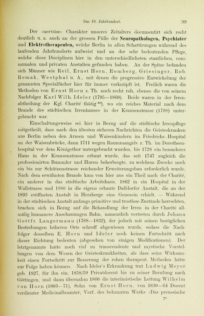 Der »nervöse« Charakter unseres Zeitalters döcumentirt sich recht deutlich u. a. auch an der grossen Fülle der Neuropathologen, Psychiater und Elektrotherapeufen, welche Berlin in allen Schattirungen während des laufenden Jahrhunderts aufweist und an der sehr bedeutenden Pflege welche diese Disciplinen hier in den unterschiedlichsten staatlichen, com- munalen und privaten Anstalten gefunden haben. An der Spitze befanden sich Männer wie Reil, Ernst Hörn, Romberg, Griesinger, Rob. Remak, Westphal u. A., mit denen die progressive Entwickelung der genannten Specialfächer hier für immer verknüpft ist. Freilich waren die Metboden von Ernst Hörn z. Th. noch recht roh, ebenso die von seinem Nachfolger Karl Wilh. Ideler (1795—1860). Beide waren in der Irren- abtheilung der Kgl. Charite thätig80), wo ein reiches Material nach dem Brande des städtischen Irrenhauses in der Krausenstrasse (1798) unter- gebracht war. Einschaltungsweise sei hier in Bezug auf die städtische Irrenpflege mitgetheilt, dass nach den ältesten sicheren Nachrichten die Geisteskranken aus Berlin neben den Armen und Waisenkindern im Friedrichs-Hospital an der Waisenbrücke, dann 1711 wegen Raummangels z. Th. im Dorotheen- bospital vor dem Königsthor untergebracht wurden, bis 1728 ein besonderes Haus in der Krausenstrasse erbaut wurde, das seit 1747 zugleich die professionirten Bummler und Huren beherbergte, zu welchem Zwecke noch ein bis zur Schützenstrasse reichender Erweiterungsbau erforderlich wurde. Nach dem erwähnten Brande kam von hier aus ein Theil nach der Charite, ein anderer in das städtische Arbeitshaus, 1862 in ein Hospital in der Wallstrasse und 1880 in die eigens erbaute Dalldorfer Anstalt, che an der 1893 eröffneten Anstalt in Herzberge eine Genossin erhielt. - - Während in der städtischen Anstalt anfangs primitive und trostlose Zustände herrschten, brachen sich in Bezug auf die Behandlung der Irren in der Charite all- mälig humanere Anschauungen Bahn, namentlich vertreten durch Jobann Gottfr. Langermann (1768—1832), der jedoch mit seinen bezüglichen Bestrebungen höheren Orts schroff abgewiesen wurde, sodass die Nach- folger desselben E. Hörn und Ideler noch keinen Fortschritt nach dieser Richtung bedeuten (abgesehen von einigen Modificationen). Der letztgenannte hatte noch viel zu transcendente und mvstische Yorstel- hingen von dem Wesen der Geisteskrankkeiten, als dass seine Wirksam- keit einen Fortschritt zur Besserung der rohen therapeut. Methoden hätte zur Folge haben können. Nach Ideler's Erkrankung trat Ludwig Meyer geb. 1827, für ihn ein, 1858/59 Privatdocent bis zu seiner Berufung nach Göttingen, und dann übernahm 1860 die interimistische Leitung Wilhelm von Hörn (1803—71), Sohn von Ernst Hörn, von 1830—64 Docent verdienter Medicinalbeamter, Verf. des bekannten Werks Das preussische 7*
