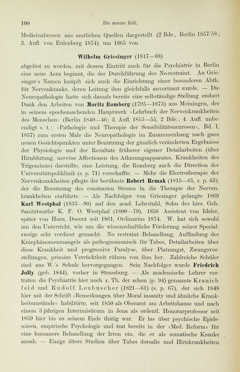 Medicinalwesen aus amtlichen Quellen dargestellt (2 Bde., Berlin 1857/58; 3. Aufl. von Eulenberg 1874), um 18G5 von Wilhelm Griesinger (1817-68) abgelöst zu werden, mit dessen Eintritt auch für die Psychiatrie in Berlin eine neue Aera beginnt, die der Durchführung des No-restraint. An Grie- singer's Namen knüpft sich auch die Einrichtung einer besonderen Abth. für Nervenkranke, deren Leitung ihm gleichfalls anvertraut wurde. — Die Neuropathologie hatte sich damals bereits eine selbständige Stellung erobert Dank den Arbeiten von Moritz Romberg (1795—1873) aus Meiningen, der in seinem epochemachenden Hauptwerk »Lehrbuch der Nervenkrankheiten des Menschen« (Berlin 1840—46; 3. Aufl. 1853—55, 2 Bde.; 4. Aufl. unbe- eidigt s. t.: > Pathologie und Therapie der Sensibilitätsneurosen«, Bd. I, 1857) zum ersten Male die Neuropathologie im Zusammenhang nach ganz neuen Gesichtspunkten unter Benutzung der gänzlich veränderten Ergebnisse der Physiologie und der Resultate früherer eigener Detailarbeiten • (über Hirnblutung, nervöse Affectionen des Athmungsapparates, Krankheiten des Trigeminus) darstellte, eine Leistung, die Romberg auch die Direction der Universitätspoliklinik (s. p. 71) verschaffte. — Mehr die Electrotherapie der Nervenkrankheiten pflegte der berühmte Robert Remak (1815—65, s. p. 63), der die Benutzung des constanten Stroms in die Therapie der Nerven- krankheiten einführte. — Als Nachfolger von Griesinger gelangte 1869 Karl Westphal (1833—90) auf den acad. Lehrstuhl, Sohn des hies. Geh. Sanitätsraths K. F. 0. Westphal (1800—79), 1858 Assistent von Ideler, später von Hörn, Docent seit 1861, Ordinarius 1874. W. hat sich sowohl um den Unterricht, wie um die wissenschaftliche Förderung seiner Special- zweige sehr verdient gemacht. No restramt - Behandlung, Auffindung des Kniephänomenmangels als pathognomomsch für Tabes, Detailarbeiten über diese Krankheit und progressive Paralyse, über Platzangst, Zwangsvor- stellungen, primäre Verrücktheit rühren von ihm her. Zahlreiche Schüler sind aus W.'s Schule hervorgegangen. Sein Nachfolger wurde Friedrich Jolly (geb. 1S44), vorher in Strassburg. — ■ Als academische Lehrer ver- traten die Psychiatrie hier noch z. Th. der schon (p. 94) genannte Kranich feld und Rudolf Leubuscher (1821—61) (s. p. 67), der sich 1848 hier mit der Schrift »Bemerkungen über Moral insanity und ähnliche Krank- heitszustände« habilitirte, seit 1850 als Oberarzt am Arbeitshause und nach einem 3 jährigen Interimisticum in Jena als ordentl. Honorarprofessor seit 1859 hier bis zu seinem Ende thätig war. Er las über psychische Epide- mieen, empirische Psychologie und trat bereits in der »Med. Reform« für eine humanere Behandlung der Irren ein, die er als somatische Kranke ansah. — Einige ältere Studien über Tabes dorsalis und Hirnkrankheiten