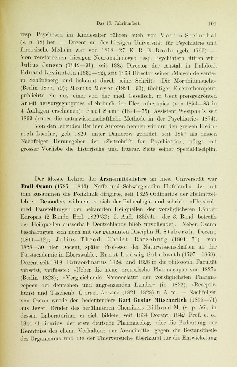 resp. Psychosen im Kindesalter rühren auch von Martin Steinthal (s. p. 78) her. — Docent an der hiesigen Universität für Psychiatrie und forensische Medicin war von 1818—27 K. R. E. Boehr (geb. 1793). — Von verstorbenen hiesigen Neuropathologen resp. Psychiatern citiren wir: Julius Jensen (1842—91), seit 1885 Director der Anstalt in Dalidorf; Eduard Levinstein (1831—82), seit 1863 Director seiner »Maison de sante« in Schöneberg und bekannt durch seine Schrift': »Die Morphium sucht ■< (Berlin 1877, 79); Moritz Meyer (1821—93), tüchtiger Electrotherapeut, publicirte ein aus einer von der med. Gesellsch. in Gent preisgekrönten Arbeit hervorgegangenes »Lehrbuch der Electrotherapie« (von 1854—83 in 4 Auflagen erschienen); Paul Samt (1844—75), Assistent Westphal's seit 1869 (»über die naturwissenschaftliche Methode in der Psj'chiatrie« 1874). Von den lebenden Berliner Autoren nennen wir nur den greisen Hein- rich Laehr, geb. 1820, unter Damerow gebildet, seit 1857 als dessen Nachfolger Herausgeber der »Zeitschrift für Psychiatrie<■■ , pflegt mit grosser Vorliebe die historische und litterar. Seite seiner Specialdisciplin. Der älteste Lehrer der Arzneimittellehre an hies. Universität war Emil Osann (1787—1842), Neffe und Schwiegersohn Hufeland's, der mit ihm zusammen die Poliklinik dirigirte, seit 1825 Ordinarius der Heilmittel- lehre. Besonders widmete er sich der Balneologie und schrieb: »Physical. med. Darstellungen der bekannten Heilquellen der vorzüglichsten Länder Europas (2 Bände, Berl. 1829/32; 2. Aufl. 1839/41; der 3. Band betreffs der Heilquellen ausserhalb Deutschlands blieb unvollendet). Neben Osann beschäftigten sich noch mit der genannten Disciplin H. Staberoh, Docent, (1811—12); Julius Theod. Christ. Ratzeburg (1801—71), von 1828—30 hier Docent, später Professor der Naturwissenschaften an der Forstacademie in Eberswalde ; Ernst Ludwig Schubarth (1797—1868), Docent seit 1819, Extraordinarius 1S24, und 1828 in che philosoph. Facultät versetzt, verfasste: »Ueber die neue preussische Pharmacopoe von 1827« (Berlin 1828); »Vergleichende Nomenclatur der vorzüglichsten Pharma- copöen der deutschen und angrenzenden Länder« (ib. 1S22); »Receptir- kunst und Taschenb. f. pract. Aerzte« (1821, 1828) u. A. m. -- Nachfolger von Osann wurde der bedeutendere Karl Gustav Mitscherlich (1805—71) aus Jever, Bruder des berühmteren Chemikers Eilhard M. (s. p. 56), in dessen Laboratorium er sich bildete, seit 1834 Docent, 1842 Prof. e. o., 1844 Ordinarius, der erste deutsche Pharmacolog, der die Bedeutung der Kenntniss des ehem. Verhaltens der Arzneimittel gegen die Bestandteile des Organismus und die der Thierversuche überhaupt für die Entwickelung
