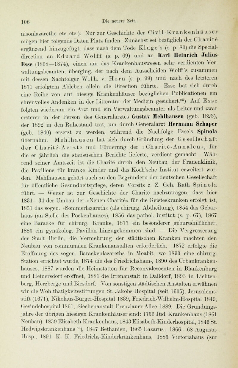 nisonlazarethe etc. etc.). Nur zur Geschichte der Civil-Krankenhäuser möeen hier folgende Daten Platz finden: Zunächst sei bezüglich der Charit e ergänzend hinzugefügt, dass nach dem Tode Kluge's (s. p. 80) die Special- direction an Eduard Wolff (s. p. 69) und an Karl Heinrich Julius Esse (1808—1874), einen um das Krankenhauswesen sehr verdienten Ver- waltungsbeamten, überging, der nach dem Ausscheiden AVolff's zusammen mit dessen Nachfolger Willi, v. Hörn (s. p. 99) und nach des letzteren 1871 erfolgtem Ableben allein die Directum führte. Esse hat sich durch eine Reihe von auf hiesige Krankenhäuser bezüglichen Publicationen ein ehrenvolles Andenken in der Litteratur der Mediän gesichert.8S) Auf Esse folgten wiederum ein Arzt und ein Verwaltungsbeamter als Leiter und zwar erstem- in der Person des Generalarztes Gustav Melilhausen (geb. 1823), der 1892 in den Ruhestand trat, um durch Generalarzt Hermann Schaper (geb. 1840) ersetzt zu werden, während die Nachfolge Esse's Spinola übernahm. Mehlhausen hat sich durch Gründung der Gesellschaft der Charite-Aerzte und Förderung der »Charite-Annalen«, für die er jährlich die statistischen Berichte lieferte, verdient gemacht. Wäh- rend seiner Amtszeit ist die Charite durch den Neubau der Frauenklinik, die Pavillons für kranke Kinder und das Koch'sche Institut erweitert wor- den. Mehlhausen gehört auch zu den Begründern der deutschen Gesellschaft für öffentliche Gesundheitspflege, deren Vorsitz z. Z. Geh. Rath Spinola führt. — Weiter ist zur Geschichte der Charite nachzutragen, dass hier 1831—34 der Umbau der »Neuen Charite« für die Geisteskranken erfolgt ist, 18.51 das sogen. »Sommerlazareth« (als chirurg. Abtheilung), 1854 das Gebär- haus (an Stelle des Pockenhauses), 1856 das pathol. Institut (s. p. 67), 1867 eine Baracke für chirurg. Kranke, 1877 ein besonderer geburtshilflicher, 1883 ein gvnäkolog. Pavillon hinzugekommen sind. — Die Vergrösserung der Stadt Berlin, die Vermehrung der städtischen Kranken machten den Neubau von communalen Krankenanstalten erforderlich. 1872 erfolgte die Eröffnung des sogen. Barackenlazareths in Moabit, wo 1890 eine chirurg. Station errichtet wurde, 1874 die des Friedrichshain-, 1890 des Urbankranken- hauses, 1887 wurden die Heimstätten für Reconvalescenten in Blankenburg und Heinersdorf eröffnet, 1881 die Irrenanstalt in Dalidorf, 1893 in Lichten- berg, Herzberge und Biesdorf. Von sonstigen städtischen Anstalten erwähnen wir die Wohlthätigkeitsstiftungen St. Jakobs-Hospital (seit 1605), Jerusalems- stift (1671), Nikolaus-Bürger-Hospital 1839, Friedrich-Wilhelm-Hospital 1849, Gesindehospital 1861, Siechenanstalt Prenzlauer-Allee 1889. Die Gründungs- jahre der übrigen hiesigen Krankenhäuser sind: 1756 Jüd. Krankenhaus (1861 Neubau), 1839 Elisabeth-Krankenhaus, 1843 Elisabeth-Kinderhospital, 1846 St, Hedwigskrankenhaus86), 1847 Bethanien, 1865 Lazarus-, 1866—68 Augusta- Hosp., 1891 K. K. Friedrichs-Kinderkrankenhaus, 1883 Victoriahaus (zur