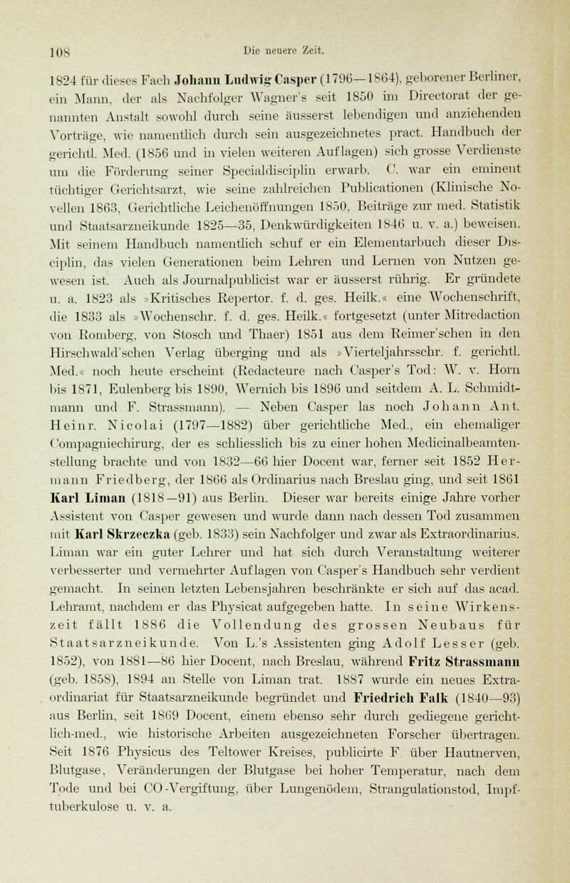 1824 für dieses Fach Johann Ludwig Casper (1796—1864), geborener Berliner, ein Mann, der als Nachfolger Wagner's seit 1850 im Directorat der ge- nannten Anstalt sowohl durch seine äusserst lebendigen und anziehenden Vorträge, wie namentlich durch sein ausgezeichnetes pract. Handbuch der gerichtl. Med. (1856 und in vielen weiteren Auflagen) sich grosse Verdienste um die Förderung seiner Specialdisciplin erwarb. C. war ein eminent tüchtiger Gerichtsarzt, wie seine zahlreichen Publicationen (Klinische No- vellen 1863, Gerichtliche Leichenöffnungen 1850, Beiträge zur med. Statistik und Staatsarzneikunde 1825—35, Denkwürdigkeiten 1846 u. v. a.) beweisen. Mit seinem Handbuch namentlich schuf er ein Elementarbuch dieser Dis- ciplin, das vielen Generationen beim Lehren und Lernen von Nutzen ge- wesen ist. Auch als Journalpublicist war er äusserst rührig. Er gründete u. a. 1823 als »Kritisches Repertor. f. d. ges. Heilk.« eine Wochenschrift, die 1833 als »Wochenschr. f. d. ges. Heilk.« fortgesetzt (unter Mitredaction von Romberg, von Stosch und Thaer) 1851 aus dem Reimer'sehen in den Hirschwald'schen Verlag überging und als »Vierteljahrsschr. f. gerichtl. Med.« noch heute erscheint (Redacteure nach Casper's Tod: W. v. Hörn bis 1871, Eulenberg bis 1890, Wernich bis 1896 und seitdem A. L. Schmidt- mann und F. Strassmann). — Neben Casper las noch Johann Ant. Heinr. Nicolai (1797—1882) über gerichtliche Med., ein ehemaliger ('ompagniechirurg, der es schliesslich bis zu einer hohen Medicinalbeamten- stellung brachte und von 1832—66 hier Docent war, ferner seit 1852 Her- mann Friedberg, der 1866 als Ordinarius nach Breslau ging, und seit 1861 Karl Li man (1818—91) aus Berlin. Dieser war bereits einige Jahre vorher Assistent von Casper gewesen und wurde dann nach dessen Tod zusammen mit Karl Skrzeczka (geb. 1833) sein Nachfolger und zwar als Extraordinarius. Liman war ein guter Lehrer und hat sich durch Veranstaltung weiterer verbesserter und vermehrter Auflagen von Casper's Handbuch sehr verdient gemacht. In seinen letzten Lebensjahren beschränkte er sich auf das acad. Lehramt, nachdem er das Physicat aufgegeben hatte. In seine Wirkens- zeit fällt 1886 die Vollendung des grossen Neubaus für Staatsarzneikunde. Von L.'s Assistenten ging Adolf Lesser (geb. 1852), von 1881—86 hier Docent, nach Breslau, während Fritz Strassmann (geb. 1858), 1894 an Stelle von Liman trat. 1887 wurde ein neues Extra- ordinariat für Staatsarzneikunde begründet und Friedrich Falk (1840—93) aus Berlin, seit 1869 Docent, einem ebenso sehr durch gediegene gericht- lich-med., wie historische Arbeiten ausgezeichneten Forscher übertragen. Seit 1876 Physicus des Teltower Kreises, publicirte F über Hautnerven, Blutgase, Veränderungen der Blutgase bei hoher Temperatur, nach dem Tode und bei CO-Vergiftung, über Lungenödem, Strangulationstod, Impf- tuberkulose u. v. a.