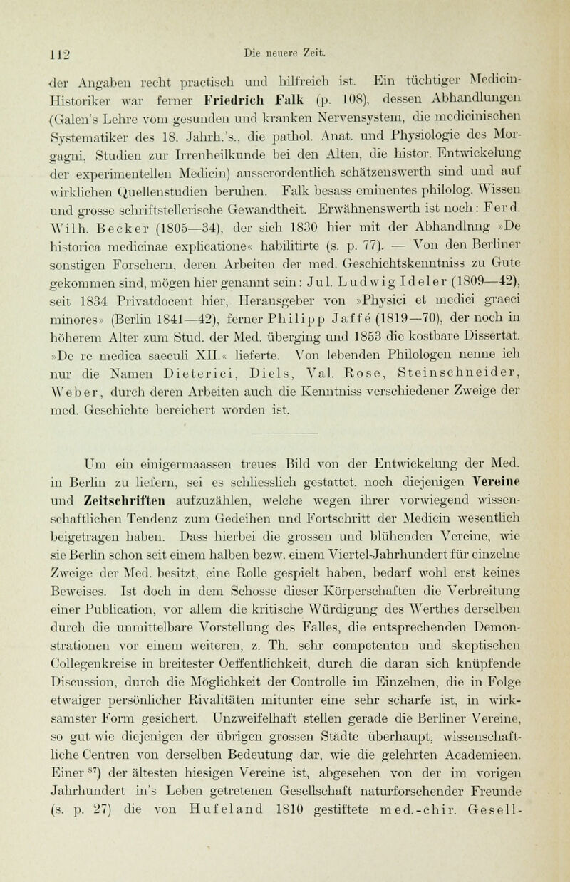der Angaben recht practisch und hilfreich ist. Ein tüchtiger Medicin- Historiker war ferner Friedrich Talk (p. 108), dessen Abhandlungen (Galen's Lehre vom gesunden und kranken Nervensystem, die medicinischen .Systematiker des 18. Jahrh.'s., die pathol. Anat. und Physiologie des Mor- gagni, Studien zur Irrenheilkunde bei den Alten, die histor. Entwicklung der experimentellen Medicin) ausserordentlich schätzenswerth sind und auf wirklichen Quellenstudien beruhen. Falk besass eminentes philolog. Wissen und grosse schriftstellerische Gewandtheit. Erwähnenswert!» ist noch: Fer d. Wilh. Becker (1805—34), der sich 1830 hier mit der Abhandlung »De historica medicinae explicatione« habilitirte (s. p. 77). — Von den Berliner sonstigen Forschern, deren Arbeiten der med. Geschichtskenntniss zu Gute gekommen sind, mögen hier genannt sein: Ju 1. L u d w i g I d e 1 e r (1809—42), seit 1834 Privatdocent hier, Herausgeber von »Physici et medici graeci minores» (Berlin 1841—42), ferner Philipp Jaff e (1819— 70), der noch in höherem Alter zum Stud. der Med. überging und 1853 die kostbare Dissertat. »De re medica saeculi XII.« lieferte. Von lebenden Philologen nenne ich nur die Namen Dieterici, Diels, Val. Rose, Steinschneider, W eher, durch deren Arbeiten auch die Kenntniss verschiedener Zweige der med. Geschichte bereichert worden ist. Um ein einigermaassen treues Bild von der Entwicklung der Med. in Berlin zu liefern, sei es schliesslich gestattet, noch diejenigen Vereine und Zeitschriften aufzuzählen, welche wegen ihrer vorwiegend wissen- schaftlichen Tendenz zum Gedeihen und Fortschritt der Medicin wesentlich beigetragen haben. Dass hierbei die grossen und blühenden Vereine, wie sie Berlin schon seit einem halben bezw. einem Viertel-Jahrhundert für einzelne Zweige der Med. besitzt, eine Rolle gespielt haben, bedarf wohl erst keines Beweises. Ist doch in dem Schosse dieser Körperschaften die Verbreitung einer Publication, vor allem die kritische Würdigung des Werthes derselben durch die unmittelbare Vorstellung des Falles, die entsprechenden Demon- strationen vor einem weiteren, z. Th. sehr competenten und skeptischen C'ollegenkreise in breitester Oeffentlichkeit, durch die daran sich knüpfende Discussion, durch die Möglichkeit der Controlle im Einzelnen, die in Folge etwaiger persönlicher Rivalitäten mitunter eine sehr scharfe ist, in wirk- samster Form gesichert. Unzweifelhaft stellen gerade die Berliner Vereine, so gut wie diejenigen der übrigen grossen Städte überhaupt, wissenschaft- liche Centren von derselben Bedeutung dar, wie die gelehrten Aeademieen. Einer S7) der ältesten hiesigen Vereine ist, abgesehen von der im vorigen Jahrhundert ins Leben getretenen Gesellschaft naturforschender Freunde (s. p. 27) die von Hufeland 1810 gestiftete med.-chir. Gesell-