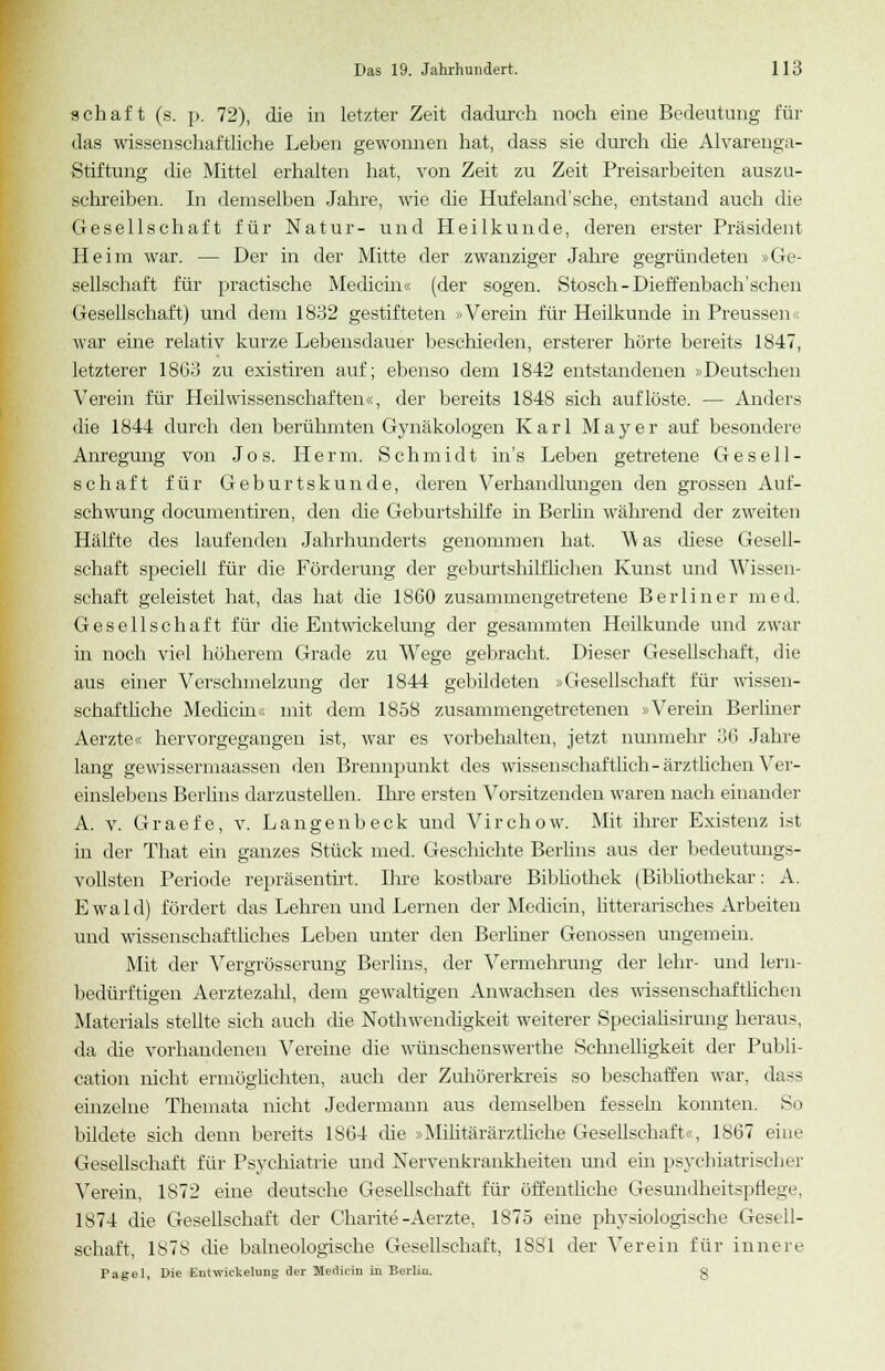 schaft (s. p. 72), die in letzter Zeit dadurch noch eine Bedeutung für das wissenschaftliche Leben gewonnen hat, dass sie durch die Alvarenga- Stiftung die Mittel erhalten hat, von Zeit zu Zeit Preisarbeiten auszu- schreiben. In demselben Jahre, wie die Hufeland'sehe, entstand auch die Gesellschaft für Natur- und Heilkunde, deren erster Präsident Heim war. — Der in der Mitte der zwanziger Jahre gegründeten »Ge- sellschaft für practische Medicin« (der sogen. Stosch-Dieffenbach'schen Gesellschaft) und dem 1832 gestifteten »Verein für Heilkunde in Preussen« war eine relativ kurze Lebensdauer beschieden, ersterer hörte bereits 1847, letzterer 1863 zu existiren auf; ebenso dem 1842 entstandenen »Deutschen Verein für Heilwissenschaften«, der bereits 1848 sich auflöste. — Anders die 1844 durch den berühmten Gynäkologen Karl Mayer auf besondere Anregung von Jos. Herrn. Schmidt in's Leben getretene Gesell- schaft für Geburtskunde, deren Verhandlungen den grossen Auf- schwung documentiren, den die Geburtshilfe in Berlin während der zweiten Hälfte des laufenden Jahrhunderts genommen hat. 'Was diese Gesell- schaft speciell für die Förderung der geburtshilflichen Kunst und Wissen- schaft geleistet hat, das hat die 1860 zusammengetretene Berliner med. Gesellschaft für die Entwickelung der gesammten Heilkunde und zwar in noch viel höherem Grade zu Wege gebracht. Dieser Gesellschaft, die aus einer Verschmelzung der 1844 gebildeten »Gesellschaft für wissen- schaftliche Medicin« mit dem 1858 zusammengetretenen »Verein Berliner Aerzte« hervorgegangen ist, war es vorbehalten, jetzt nunmehr 36 Jahre lang gewissermaassen den Brennpunkt des wissenschaftlich - ärztlichen Ver- einslebens Berlins darzustellen. Ihre ersten Vorsitzenden waren nach einander A. v. Graefe, v. Langenbeck und Virchow. Mit ihrer Existenz ist in der That ein ganzes Stück med. Geschichte Berlins aus der bedeutungs- vollsten Periode repräsentirt. Ihre kostbare Bibliothek (Bibliothekar: A. Ewald) fördert das Lehren und Lernen der Medicin, litterarisches Arbeiten und wissenschaftliches Leben unter den Berliner Genossen ungemein. Mit der Vergrösserung Berlins, der Vermehrung der lehr- und lern- bedürftigen Aerztezahl, dem gewaltigen Anwachsen des wissenschaftlichen Materials stellte sich auch die Nothwendigkeit weiterer Specialisirung heraus, da die vorhandenen Vereine die wüuschenswerthe Schnelligkeit der Publi- cation nicht ermöglichten, auch der Zuhörerkreis so beschaffen war, dass einzelne Themata nicht Jedermann aus demselben fesseln konnten. So bildete sich denn bereits 1S64 die »Militärärztliche Gesellschaft«, 1867 eine Gesellschaft für Psychiatrie und Nervenkrankheiten und ein psychiatrischer Verein, 1872 eine deutsche Gesellschaft für öffentliche Gesundheitspflege, 1874 die Gesellschaft der Charite -Aerzte, 1875 eine physiologische Gesell- schaft, 1878 die balneologische Gesellschaft, 1SS1 der Verein für innere Pagel, Die Entwickelung der Medicin in Berliu. g