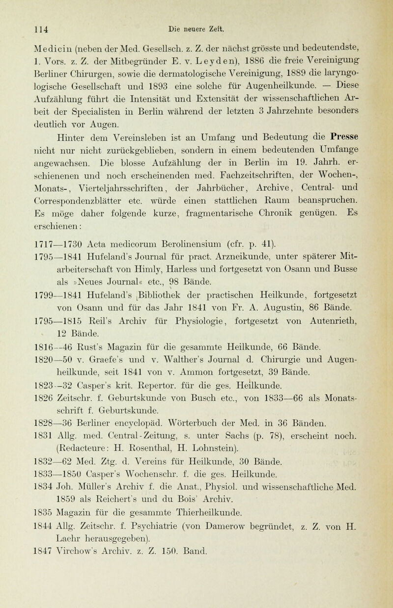 Medicin (neben der Med. Gesellsch. z. Z. der nächst grösste und bedeutendste, 1. Vors. z. Z. der Mitbegründer E. v. Leyden), 1886 die freie Vereinigung Berliner Chirurgen, sowie die derinatologische Vereinigung, 1889 die laryngo- logische Gesellschaft und 1893 eine solche für Augenheilkunde. — Diese Aufzählung führt die Intensität und Extensität der wissenschaftlichen Ar- beit der Specialisten in Berlin während der letzten 3 Jahrzehnte besonders deutlich vor Augen. Hinter dem Vereinsleben ist an Umfang und Bedeutung die Presse nicht nur nicht zurückgeblieben, sondern in einem bedeutenden Umfange angewachsen. Die blosse Aufzählung der in Berlin im 19. Jahrh. er- schienenen und noch erscheinenden med. Fachzeitschriften, der Wochen-, Monats-, Viertel Jahrsschriften, der Jahrbücher, Archive, Central- und Correspondenzblätter etc. würde einen stattlichen Raum beanspruchen. Es möge daher folgende kurze, fragmentarische Chronik genügen. Es erschienen: 1717—1730 Acta medicorum Berolinensium (cfr. p. 41). 1795—1841 Hufeland's Journal für pract. Arzneikunde, unter späterer Mit- arbeiterschaft von Himly, Harless und fortgesetzt von Osann und Busse als »Neues Journal« etc., 98 Bände. 1799—1841 Hufeland's Bibliothek der practischen Heilkunde, fortgesetzt von Osann und für das Jahr 1841 von Fr. A. Augustin, 86 Bände. 1795—1815 Reil's Archiv für Physiologie, fortgesetzt von Autenrieth, 12 Bände. 1816—46 Rust's Magazin für die gesammte Heilkunde, 66 Bände. 1820—50 v. Graefe's und v. Walther's Journal d. Chirurgie und Augen- heilkunde, seit 1841 von v. Amnion fortgesetzt, 39 Bände. 1823—32 Casper's krit. Repertor. für die ges. Heilkunde. 1826 Zeitschr. f. Geburtskunde von Busch etc., von 1833—66 als Monats- schrift f. Geburtskunde. 1828—36 Berliner encyclopäd. Wörterbuch der Med. in 36 Bänden. 1831 Allg. med. Central - Zeitung, s. unter Sachs (p. 78), erscheint noch. (Redacteure: H. Rosenthal, H. Lohnstein). 1832—62 Med. Ztg. d. Vereins für Heilkunde, 30 Bände. 1833—1850 Casper's Wochenschr. f. die ges. Heilkunde. 1834 Joh. Müllers Archiv f. die Anat., Physiol. und wissenschaftliche Med. 1859 als Reichert's und du Bois' Archiv. 1835 Magazin für die gesammte Thierheilkunde. 1844 Allg. Zeitschr. f. Psychiatrie (von Damerow begründet, z. Z. von H. Laehr herausgegeben). 1S47 Virchow's Archiv, z. Z. 150. Band.