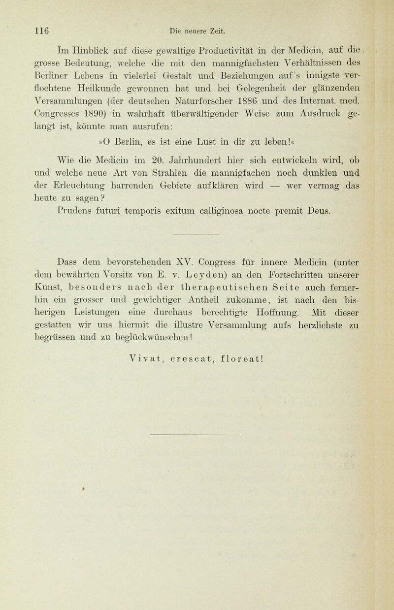 Im Hinblick auf diese gewaltige Productivität in der Medicin, auf die grosse Bedeutung, welche die mit den mannigfachsten Verhältnissen des Berliner Lebens in vielerlei Gestalt und Beziehungen auf's innigste ver- flochtene Heilkunde gewonnen hat und bei Gelegenheit der glänzenden Versammlungen (der deutschen Naturforscher 1886 und des Internat, med. (Kongresses 1890) in wahrhaft überwältigender Weise zum Ausdruck ge- langt ist, könnte man ausrufen: »0 Berlin, es ist eine Lust in dir zu leben!« Wie die Medicin im 20. Jahrhundert hier sich entwickeln wird, ob und welche neue Art von Strahlen die mannigfachen noch dunklen und der Erleuchtung harrenden Gebiete aufklären wird — wer vermag das heute zu sagen? Prudens futuri temporis exitum calliginosa nocte premit Deus. Dass dem bevorstehenden XV. Congress für innere Medicin (unter dem bewährten Vorsitz von E. v. L e y d e n) an den Fortschritten unserer Kunst, besonders nach der therapeutischen Seite auch ferner- hin ein grosser und gewichtiger Antheil zukomme, ist nach den bis- herigen Leistungen eine durchaus berechtigte Hoffnung. Mit dieser gestatten wir uns hiermit die illustre Versammlung aufs herzlichste zu begrüssen und zu beglückwünschen! Vivat, crescat, floreat!