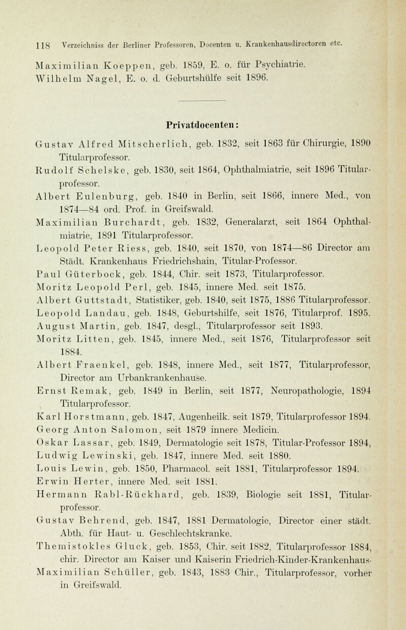 Maximilian Koeppen, geb. 1859, E. o. für Psychiatrie. Wilhelm Nagel, E. o. d. Geburtshülfe seit 1896. Privatdocenten: Gustav Alfred Mitscherlich, geb. 1832, seit 1863 für Chirurgie, 1890 Titularprofessor. Rudolf Schelske, geb. 1830, seit 1864, Ophthalmiatrie, seit 1896 Titular- professor. Albert Eulenburg, geb. 1840 in Berlin, seit 1866, innere Med., von 1874—84 ord. Prof. in Greifswald. Maximilian Burchardt, geb. 1832, Generalarzt, seit 1864 Ophthal- miatrie, 1891 Titularprofessor. Leopold Peter Riess, geb. 1840, seit 1870, von 1874—86 Director am Stadt. Krankenhaus Friedriehshain, Titular-Professor. Paul Güterbock, geb. 1844, Chir. seit 1873, Titularprofessor. Moritz Leopold Perl, geb. 1845, innere Med. seit 1875. Albert Guttstadt, Statistiker, geb. 1840, seit 1875, 1886 Titularprofessor. Leopold Landau, geb. 1848, Geburtshilfe, seit 1876, Titularprof. 1895. August Martin, geb. 1847, desgl., Titularprofessor seit 1893. Moritz Litten, geb. 1845, innere Med., seit 1876, Titularprofessor seit 1884. Albert Fraenkel, geb. 1848, innere Med., seit 1877, Titularprofessor, Director am Urbankrankenhause. Ernst Remak, geb. 1849 in Berlin, seit 1877, Neuropathologie, 1894 Titularprofessor. Karl Horstmann, geb. 1847, Augenheilk. seit 1879, Titularprofessor 1894. Georg Anton Salonion, seit 1879 innere Medicin. Oskar Lassar, geb. 1849, Dermatologie seit 1878, Titular-Professor 1894, Ludwig Lewinski, geb. 1847, innere Med. seit 1880. Louis Lewin, geb. 1850, Pharmacol. seit 1881, Titularprofessor 1894. Erwin Herter, innere Med. seit 1881. Hermann Rabl-Rückhard, geb. 1839, Biologie seit 1881, Titular- professor. Gustav Behrend, geb. 1847, 1881 Dermatologie, Director einer städt. Abth. für Haut- u. Geschlechtskranke. Themistokles Gluck, geb. 1853, Chir. seit 1882, Titularprofessor 1884, chir. Director am Kaiser und Kaiserin Friedrich-Kinder-Krankenhaus- Maxi milian Schüller, geb. 1843, 1883 Chir., Titularprofessor, vorher in Greifswald.