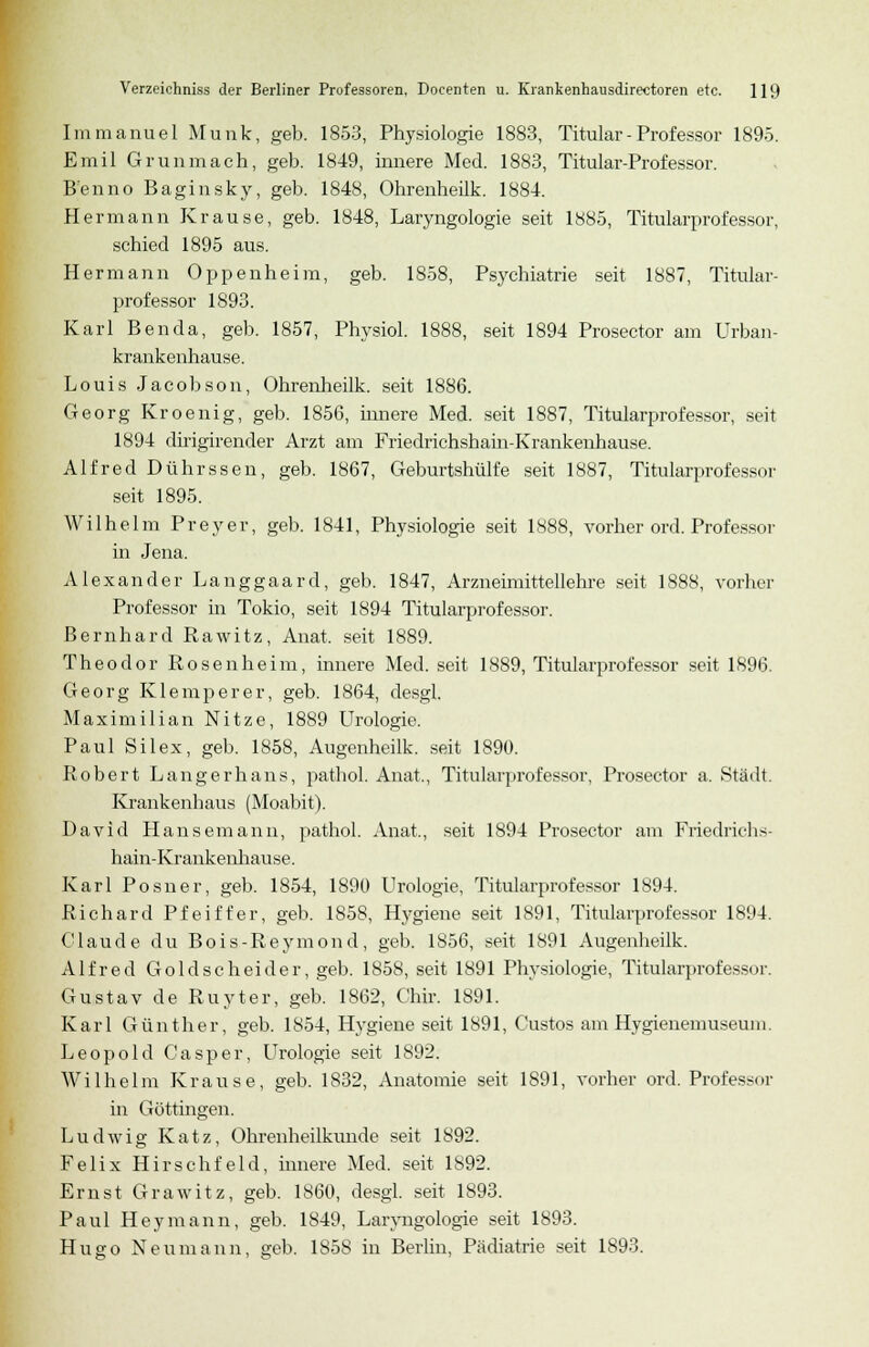 Immanuel Munk, geb. 1853, Physiologie 1883, Titular- Professor 1895. Emil Grunmach, geb. 1849, innere Med. 1883, Titular-Professor. Benno Baginsky, geb. 1848, Ohrenheilk. 1884. Hermann Krause, geb. 1848, Laryngologie seit 1885, Titularprofessor, schied 1895 aus. Hermann Oppenheim, geb. 1858, Psychiatrie seit 1887, Titular- professor 1893. Karl Benda, geb. 1857, Physiol. 1888, seit 1894 Prosector am Urban- krankenhause. Louis Jacobson, Ohrenheilk. seit 1886. Georg Kroenig, geb. 1856, innere Med. seit 1887, Titularprofessor, seit 1894 dirigirender Arzt am Friedrichshain-Krankenhause. Alfred Dührssen, geb. 1867, Geburtshülfe seit 1887, Titularprofessor seit 1895. Wilhelm Preyer, geb. 1841, Physiologie seit 1888, vorher ord. Professor in Jena. Alexander Langgaard, geb. 1847, Arzneimittellehre seit 1888, vorher Professor in Tokio, seit 1894 Titularprofessor. Bernhard Rawitz, Anat. seit 1889. Theodor Rosenheim, innere Med. seit 1889, Titularprofessor seit 1896. Georg Klemperer, geb. 1864, desgl. Maximilian Nitze, 1889 Urologie. Paul Silex, geb. 1858, Augenheilk. seit 1890. Robert Langerhans, pathol. Anat., Titularprofessor, Prosector a. Stadt. Krankenhaus (Moabit). David Hansemann, pathol. Anat., seit 1894 Prosector am Friedrichs- hain-Krankenhause. Karl Posner, geb. 1854, 1890 Urologie, Titularprofessor 1894. Richard Pfeiffer, geb. 185S, Hygiene seit 1891, Titularprofessor 1894. Claude du Bois-Reymond, geb. 1856, seit 1891 Augenheilk. Alfred Goldscheider, geb. 1858, seit 1891 Physiologie, Titularprofessor. Gustav de Ruyter, geb. 1862, Chir. 1891. Karl Günther, geb. 1854, Hygiene seit 1891, Custos am Hygienemuseum. Leopold Casper, Urologie seit 1892. Wilhelm Krause, geb. 1832, Anatomie seit 1891, vorher ord. Profes-nr in Göttingen. Ludwig Katz, Ohrenheilkunde seit 1892. Felix Hirschfeld, innere Med. seit 1892. Ernst Grawitz, geb. 1860, desgl. seit 1893. Paul Heymann, geb. 1849, Laryngologie seit 1893. Hugo Neumann, geb. 1858 in Berlin, Pädiatrie seit 1893.