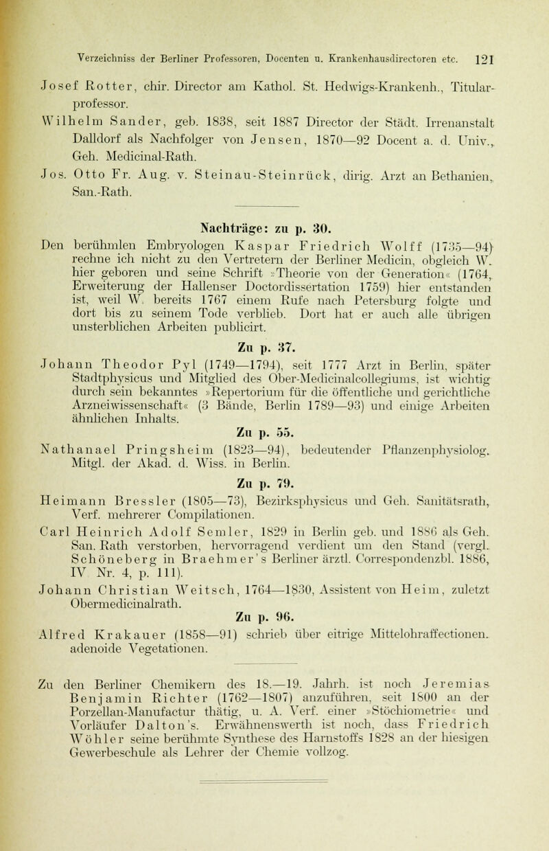 Josef Rotter, chir. Director am Kathol. St. Hedwigs-Krankenh., Titular- professor. Wilhelm Sander, geb. 1838, seit 1887 Director der Stadt. Irrenanstalt Dalldorf als Nachfolger von Jensen, 1870—92 Docent a. d. Univ., Geh. MedicinatRath. Jos. Otto Fr. Aug. v. Steinau-Steinrück, ding. Arzt an Bethanien, San.-Rath. Nachträge: zu p. 30. Den berühmten Embryologen Kaspar Friedrich Wolff (1735—94) rechne ich nicht zu den Vertretern der Berliner Medicin, obgleich W. hier geboren und seine Schrift -Theorie von der Generation« (1764, Erweiterung der Hallenser Doctordissertation 1759) hier entstanden ist, weil W, bereits 1767 einem Rufe nach Petersburg folgte und dort bis zu seinem Tode verblieb. Dort hat er auch alle übrigen unsterblichen Arbeiten publicirt. Zu p. M. Johann Theodor Pyl (1749—1794), seit 1777 Arzt in Berlin, später Stadtphysicus und Mitglied des Öber-Medicinalcollegiums, ist wichtig durch sein bekanntes »Repertorium für die öffentliche und gerichtliche Arzneiwissenschaft« (3 Bände, Berlin 1789—93) und einige Arbeiten ähnlichen Inhalts. Zu p. 55. Nathanael Pringsheim (1823—94), bedeutender Pflanzenphysiolog. Mitgl. der Akad. d. Wiss. in Berlin. Zu p. 79. Heimann Bressler (1805—73), Bezirksphysicus und Geh. Sanitätsrath, Verf. mehrerer Compilationen. Carl Heinrich Adolf Semler, 1829 in Berlin geb. und 1886 als Geh. San. Rath verstorben, hervorragend verdient um den Stand (vergl. Schöneberg in Braehmer's Berliner ärztl. Correspondenzbl. 1886, IV Nr. 4, p. 111). Johann Christian Weitsch, 1764—1830, Assistent von Heim, zuletzt Obermedicinalrath. Zu p. 96. Alfred Krakauer (1858—91) schrieb über eitrige Mittelohraffectionen. adenoide Vegetationen. Zu den Berliner Chemikern des 18.—19. Jahrh. i<t noch Jeremias Benjamin Richter (1762—1S07) anzuführen, seit 1800 an der Porzellan-Manufactur thätig, u. A. Verf. einer »Stöchiometrie < und Vorläufer Dal ton's. Erwähnenswerth ist noch, dass Friedrich Wühler seine berühmte Synthese des Harnstoffs 1828 an der hiesigen Gewerbeschule als Lehrer der Chemie vollzog.