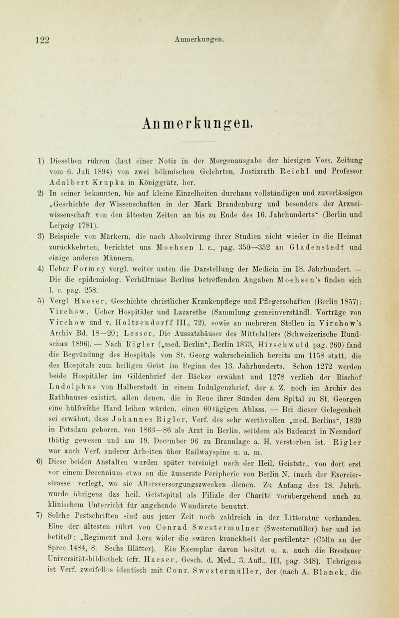 Anmerkungen. 1) Dieselben rühren (laut einer Notiz in der Morgenausgabe der hiesigen Voss. Zeitung vom 6. Juli 1894) von zwei böhmischen Gelehrten, Jnstizrath Reichl und Professor Adalbert Krupka in Königgrätz, her. 2) In seiner bekannten, bis auf kleine Einzelheiten durchaus vollständigen und zuverlässigen „ Geschichte der Wissenschaften in der Mark Brandenburg und besonders der Arznei- wissenschaft von den ältesten Zeiten an bis zu Ende des 16. Jahrhunderts (Berlin und Leipzig 1781). 3) Beispiele von Märkern, die nach Absolvirung ihrer Studien nicht wieder in die Heimat zurückkehrten, berichtet uns Moehsen 1. c, pag. 350—352 an Gladenstedt und einige anderen Männern. 4) Ueber Formey vergl. weiter unten die Darstellung der Medicin im 18. Jahrhundert.— Die die epidemiolog. Verhältnisse Berlins betreffenden Angaben Moehsen's finden sich 1. c. pag. 258. 5) Vergl Haeser, Geschichte christlicher Krankenpflege und Pflegerschaften (Berlin 1857); Virchow, Ueber Hospitäler und Lazarethe (Sammlung gemeinverständl. Vorträge von Virchow und v. Holtzendorff III., 72), sowie an mehreren Stellen in Virchow's Archiv Bd. 18—20; Lesser, Die Aussatzhäuser des Mittelalters (Schweizerische Rund- schau 1896). — Nach Ei gl er („med. Berlin, Berlin 1873, Hirschwald pag. 260) fand die Begründung des Hospitals von St. Georg wahrscheinlich bereits um 1158 statt, die des Hospitals zum heiligen Geist im Eeginn des 13. Jahrhunderts. Schon 1272 werden beide Hospitäler im Gildenbrief der Bäcker erwähnt und 1278 verlieh der Bischof Ludolphus von Halberstadt in einem Indulgenzbrief, der z. Z. noch im Archiv des Rathhauses existirt, allen denen, die in Reue ihrer Sünden dem Spital zu St. Georgen eine hülfreiche Hand leihen würden, einen 60 lägigen Ablass. — Bei dieser Gelegenheit sei erwähnt, dass Johannes Rigler, Verf. des sehr werthvollen „med. Berlins, 1839 in Potsdam geboren, von 1863—86 als Arzt in Berlin, seitdem als Badearzt in Nenndorf thätig gewesen und am 19. December 96 zu Braunlage a. H. verstorben ist. Rigler war auch Verf. anderer Arbeiten über Railwayspine u. a. m. 6) Diese beiden Anstalten wurden später vereinigt nach der Heil. Geiststr., von dort erst vor einem Decennium etwa an die äusserste Peripherie von Berlin N. (nach der Exercier- strasse verlegt, wo sie Altersversorgungszwecken dienen. Zu Anfang des 18. Jahrh. wurde übrigens das heil. Geistspital als Filiale der Charite vorübergehend auch zu klinischem Unterricht für angehende Wundärzte benutzt. 7) Solche Pestschriften sind aus jeuer Zeit noch zahlreich in der Litteratur vorhanden. Eine der ältesten rührt von Conrad Swestermulner (Swestermüller) her und ist betitelt: „Regiment und Lere wider die swären kranckheit der pestilentz (Colin an der Spree 1484, 8. Sechs Blätter). Ein Exemplar davon besitzt u. a. auch die Breslauer Universitätsbibliothek fcfr. Haeser, Gesch. d. Med., 3. Aufl., III, pag. 348). Uebrigens ist Verf. zweifellos identisch mit Cour. Swestermüller, der (nach A. Blanck, die