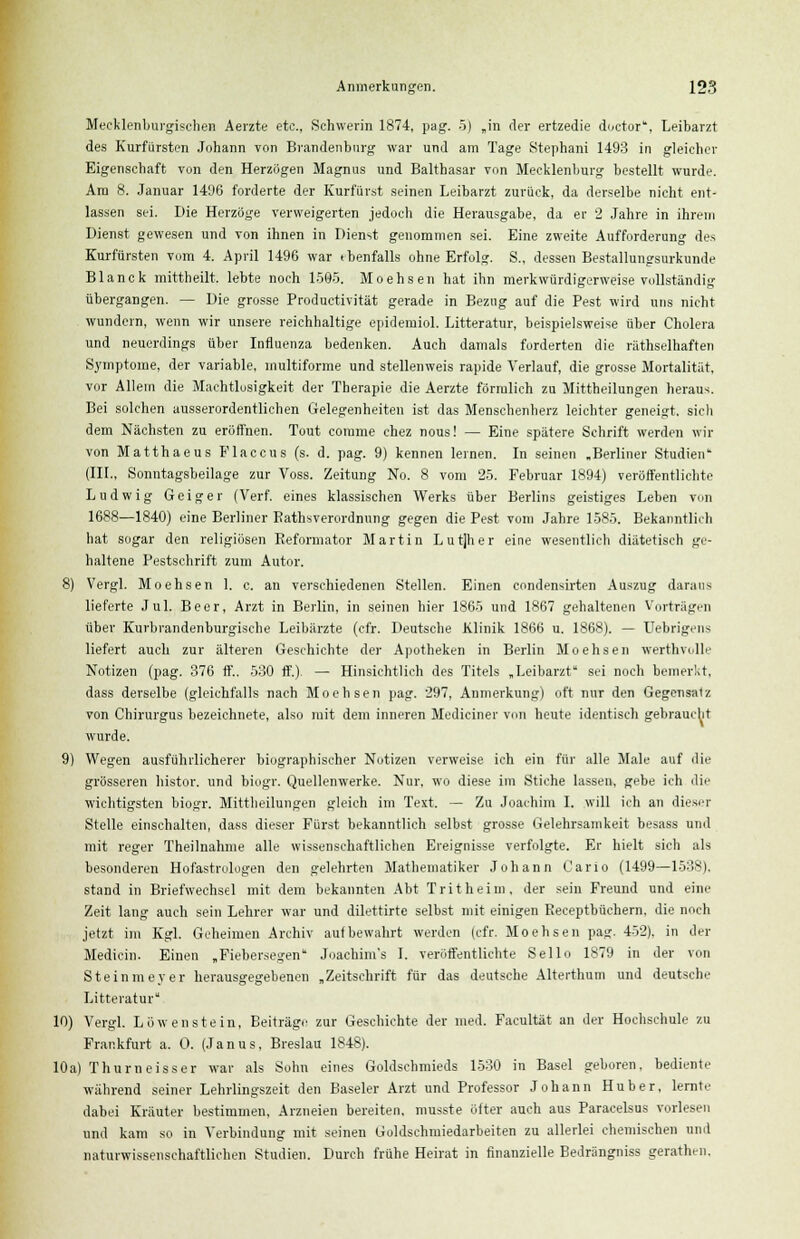 Mecklenburgischen Aerzte etc., Schwerin 1874, pag. 5) „in der ertzedie doctor, Leibarzt des Kurfürsten Johann von Brandenburg war und am Tage Stephani 1493 in gleicher Eigenschaft von den Herzögen Magnus und Balthasar von Mecklenburg bestellt wurde. Am 8. Januar 1496 forderte der Kurfürst seinen Leibarzt zurück, da derselbe nicht ent- lassen sei. Die Herzöge verweigerten jedoch die Herausgabe, da er 2 Jahre in ihrem Dienst gewesen und von ihnen in Dienst genommen sei. Eine zweite Aufforderung des Kurfürsten vom 4. April 1496 war tbenfalls ohne Erfolg. S., dessen Bestallungsurkunde Blanck mittheilt, lebte noch 1595. Moehsen hat ihn merkwürdigerweise vollständig übergangen. — Die grosse Productivität gerade in Bezug auf die Pest wird uns nicht wundern, wenn wir unsere reichhaltige epidemiol. Litteratur, beispielsweise über Cholera und neuerdings über Influenza bedenken. Auch damals forderten die räthselhaften Symptome, der variable, multiforme und stellenweis rapide Verlauf, die grosse Mortalität, vor Allem die Machtlosigkeit der Therapie die Aerzte förmlich zu Mittheilungen heraus. Bei solchen ausserordentlichen Gelegenheiten ist das Menschenherz leichter geneigt, sich dem Nächsten zu eröffnen. Tout comme chez nous! — Eine spätere Schrift werden wir von Matthaeus Placcus (s. d. pag. 9) kennen lernen. In seinen .Berliner Studien (III., Sonntagsbeilage zur Voss. Zeitung No. 8 vom 25. Februar 1894) veröffentlichte Ludwig Geiger (Verf. eines klassischen Werks über Berlins geistiges Leben von 1688—1840) eine Berliner Bathsverordnung gegen die Pest vom Jahre 1585. Bekanntlich hat sogar den religiösen Reformator Martin Lutjher eine wesentlich diätetisch ge- haltene Pestschrift zum Autor. 8) Vergl. Moehsen 1. c. an verschiedenen Stellen. Einen condensirten Auszug daraus lieferte Jul. Beer, Arzt in Berlin, in seinen hier 1865 und 1867 gehaltenen Vorträgen über Kurbrandenburgische Leibärzte (cfr. Deutsche Klinik 1866 u. 1868). — Uebrigens liefert auch zur älteren Geschichte der Apotheken in Berlin Moehsen werthvolle Notizen (pag. 376 ff.. 530 ff.) — Hinsichtlich des Titels „Leibarzt sei noch bemerkt, dass derselbe (gleichfalls nach Moehsen pag. 297, Anmerkung) oft nur den Gegensalz von Chirurgus bezeichnete, also mit dem inneren Mediciner von heute identisch gebraucht wurde. 9) Wegen ausführlicherer biographischer Notizen verweise ich ein für alle Male auf die grösseren histor. und biogr. Quellenwerke. Nur, wo diese im Stiche lassen, gebe ich ilii' wichtigsten biogr. Mittheilungen gleich im Text. — Zu Joachim I. will ich an dieser Stelle einschalten, dass dieser Fürst bekanntlich selbst grosse Gelehrsamkeit besass und mit reger Theilnahme alle wissenschaftlichen Ereignisse verfolgte. Er hielt sich als besonderen Hofastrologen den gelehrten Mathematiker Johann Carlo (1499—1538). stand in Briefwechsel mit dem bekannten Abt Tritheim, der sein Freund und eine Zeit lang auch sein Lehrer war und dilettirte selbst mit einigen Keceptbüchern. die noch jetzt im Kgl. Geheimen Archiv aufbewahrt werden (cfr. Moehsen pag. 452). in der Medicin. Einen „Fiebersegen Joachim's I. veröffentlichte Sello 1879 in der von Steinmeyer herausgegebenen „Zeitschrift für das deutsche Alterthum und deutsche Litteratur 10) Vergl. Löwenstein, Beiträge zur Geschichte der med. Faeultät an der Hochschule zu Frankfurt a. 0. (Janus, Breslau 1848). 10a) Thum eisser war als Sohn eines Goldschmieds 1530 in Basel geboren, bediente während seiner Lehrlingszeit den Baseler Arzt und Professor Johann Huber, lernte dabei Kräuter bestimmen, Arzneien bereiten, musste öfter auch aus Paracelsus vorlesen und kam so in Verbindung mit seinen Goldschmiedarbeiten zu allerlei chemischen und naturwissenschaftlichen Studien. Durch frühe Heirat in finanzielle Bedrängniss gerath.-n.