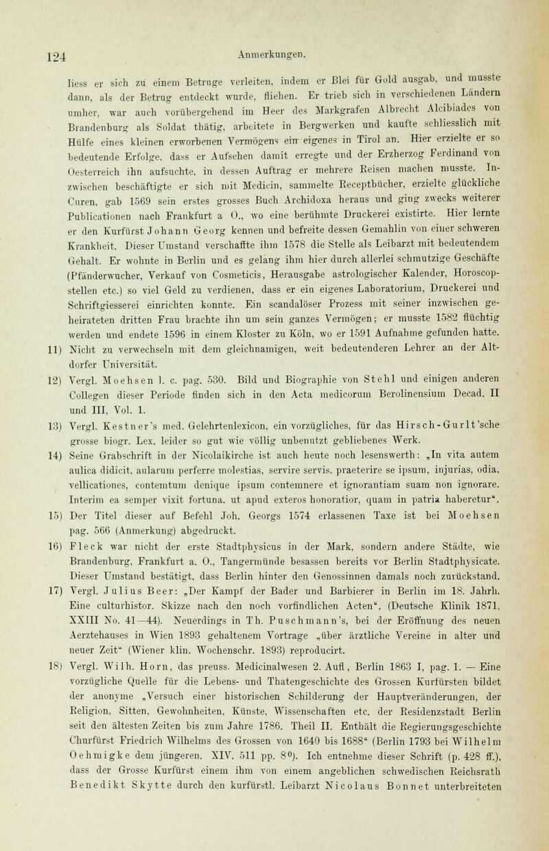 Hess er sich zu einem Betrage verleiten, indem er Blei für Gold ausgab, und musste dann, als der Betrug entdeckt wurde, fliehen. Er trieb sieb in verschiedenen Landern umher, war auch vorübergehend im Heer des Markgrafen Albrecht Alcibiades von Brandenburg als Soldat thätig, arbeitete in Bergwerken und kaufte schliesslich mit Hülfe eines kleinen erworbenen Vermögens ein eigenes in Tirol an. Hier erzielte er so bedeutende Erfolge, dass er Aufsehen damit erregte und der Erzherzog Ferdinand von Oesterreich ihn aufsuchte, in dessen Auftrag er mehrere Reisen machen musste. In- zwischen beschäftigte er sich mit Medicin, sammelte Receptbücher, erzielte glückliche Cmren, gab 1569 sein erstes grosses Buch Archidoxa heraus und ging zwecks weiterer Publicationen nach Frankfurt a 0., wo eine berühmte Druckerei existirte. Hier lernte er den Kurfürst Johann Georg kennen und befreite dessen Gemahlin von einer schweren Krankheit. Dieser Umstand verschaffte ihm 1578 die Stelle als Leibarzt mit bedeutendem Gehalt. Er wohnte in Berlin und es gelang ihm hier durch allerlei schmutzige Geschäfte (Pfänderwucher, Verkauf von Cosmeticis, Herausgabe astrologischer Kalender, Horoscop- stellen etc.) so viel Geld zu verdienen, dass er ein eigenes Laboratorium, Druckerei und Schriftgiesserei einrichten konnte. Ein scandalöser Prozess mit seiner inzwischen ge- heirateten dritten Frau brachte ihn um sein ganzes Vermögen; er musste 1582 flüchtig werden und endete 1596 in einem Kloster zu Köln, wo er 1591 Aufnahme gefunden hatte. 11) Nicht zu verwechseln mit dem gleichnamigen, weit bedeutenderen Lehrer an der Alt- dorfer Universität. 12) Vergl. Moehsen 1. c. pag. 530. Bild und Biographie von Stehl und einigen anderen Collegen dieser Periode finden sieh in den Acta medicorum Berolinensium Decad. II und III. Vol. 1. 13) Vergl. Kestner's med. Gelehrtenlexicon, ein vorzügliches, für das Hirsch-Gurlt'sche grosse biogr. Lex. leider so gut wie völlig unbenutzt gebliebenes Werk. 14) Seine Grabschrift in der Nicolaikirche ist auch heute noch lesenswert!): „In vita autem aulica didicit. aularum perferre molestias, servire servis. praeterire se ipsum, injurias, odia, vellicationes, contemtnm deniijue ipsum contemnere et ignorantiam suam non ignorare. Interim ea semper vixit fortuna. ut apud exteros honoratior, quam in patria haberetur. 15) Der Titel dieser auf Befehl Joh. Georgs 1574 erlassenen Taxe ist bei Moehsen pag. 566 (Anmerkung) abgedruckt. 16) Fleck war nicht der erste Stadtphysicus in der Mark, sondern andere Städte, wie Brandenburg, Frankfurt a. 0., Tangermünde besassen bereits vor Berlin Stadtphysicate. Dieser Umstand bestätigt, dass Berlin hinter den Genossinnen damals noch zurückstand. 17) Vergl. Julius Beer: „Der Kampf der Bader und Barbierer in Berlin im 18. Jahrb. Eine eulturhistor. Skizze nach den noch vorfindlichen Acten, (Deutsche Klinik 1871, XXIII No. 41—44). Neuerdings in Th. Pu seh mann's, bei der Eröffnung des neuen Aerztehauses in Wien 1893 gehaltenem Vortrage „über ärztliche Vereine in alter und neuer Zeit (Wiener klin. Wochenschr. 1893) reproducirt. 18) Vergl. Wilh. Hörn, das preuss. Medicinalwesen 2. Aufl , Berlin 1863 I, pag. 1. — Eine vorzügliche Quelle für die Lebens- und Thatengeschichte des Grossen Kurfürsten bildet der anonyme „Versuch einer historischen Schilderung der Hauptveränderungen, der Beligion, Sitten, Gewohnheiten, Künste, Wissenschaften etc. der Residenzstadt Berlin seit den ältesten Zeiten bis zum Jahre 1786. Theil II. Enthält die Regierungsgeschichte Churfürst Friedrich Wilhelms des Grossen von 1640 bis 1688 (Berlin 1793 bei Wilhelm Oehmigke dem jüngeren. XIV. 511 pp. 8°). Ich entnehme dieser Schrift (p. 428 ff.), dass der Grosse Kurfürst einem ihm von einem angeblichen schwedischen Reichsrath Benedikt Skytte durch den kurfürstl. Leibarzt Nicolaus Bonnet unterbreiteten