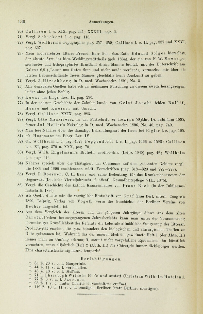 70) C a 11 i s e n 1. c. XIX, pag. 141; XXXIII, pag. 2. 71) Vergl. Schickert 1. c. pag. 118. 72) Vergl. Wollheim's Topographie pag. 257—259; Callisen 1. c. II, pag. 337 und XXVI, pag. 327. 73) Mein hochverehrter älterer Freund, Herr Geh. San.-Rath Eduard Solger hierselbst, der älteste Arzt des hies. Weddingstadttheils (geb. 1834). der ein von F. W. Mewes ge- zeichnetes und lithographirtes Brustbild dieses Mannes besitzt, mit der Unterschrift aus Galater 6,9 („Lasset uns Gutes thun und nicht müde werden/, vermochte mir über die letzten Lebensschicksale dieses Mannes gleichfalls keine Auskunft zu geben. 74) Vergl. J. Hirschberg in D. med. Wochenschr. 1891, No. 5. 75) Alle denkbaren Quellen habe ich in mühsamer Forschung zu diesem Zweck herangezogen, leider ohne jeden Erfolg. 76) Lucae im Biogr. Lex. II, pag. 296. 77) In der neusten Geschichte der Zahnheilkunde von Geist-Jacobi fehlen Ballif, Hesse und K n e i s e 1 mit Unrecht. 78) Vergl. Callisen XXIX, pag. 283. 79) Vergl. Otto Mankiewicz in der Festschrift zu Lewin's 50jähr. Dr.-Jubiläum 1895, ferner Jul. Heiler's Nekrolog in D. med. Wochenschr. 1896, No. 46, pag. 749. 80) Man lese Näheres über die damalige Behandlungsart der Irren bei Rigler 1. c. pag. 105. 81) cfr. Husemann im Biogr. Lex. IV. 82) cfr. Wollheim 1. c. pag. 432; Poggendorff 1. c. I, pag. 1466 u. 1583; Callisen 1. c. XI, pag. 370 u. XXX, pag. 70. 83) Vergl. Wilh. Engelmann's Biblioth medico-chir. (Leipz. 1848) pag. 42; Wollheim 1. c. pag. 242 84) Näheres speciell über die Thätigkeit der Commune auf dem genannten Gebiete vergl. die 1886 und 1890 erschienenen städt. Festschriften (pag. 318—320 und 272—278). 85) Vergl. P. Boerner, C. H. Esse und seine Bedeutung für das Krankenhauswesen der Gegenwart (Deutsche Vierteljahrsschr. f. öffentl. Gesundheitspflege VIII, 1875). 86) Vergl. die Geschichte des kathol. Krankenhauses von Franz Bock (in der Jubiläums- festschrift 1896). 87) Als Quelle diente mir die vorzügliche Festschrift von Graf (zum Berl. intern Congress 1890, Leipzig, Verlag von Vogel), worin die Geschichte der Berliner Vereine von Becher dargestellt ist. 88) Aus dem Vergleich der älteren und der jüngeren Jahrgänge dieses aus dem alten Canstatt'schen hervorgegangenen Jahresberichts kann man unter der Voraussetzung ebenmässiger Gründlichkeit der Referate die kolossale allmähliche Steigerung der litterar. Productivität ersehen, die ganz besonders den biologischen und chirurgischen Theilen zu Gute gekommen ist. Während das der inneren Medicin gewidmete Heft 1 (der Abth. II.) immer mehr an Umfang schrumpft, soweit nicht vorgefallene Epidemieen ihn künstlich vermehren, muss alljährlich Heft 2 (Abth. II.) für Chirurgie immer dickleibiger werden. Eine characteristische signatura temporis! Berichtigungen, p. 35 Z. 20 v. o. 1. Maupertuis. p. 44 Z. 11 v. u. 1. vorbehalten. p. 48 Z. 13 v. o. 1. Steffens. p. 71 1. Christoph Wilhelm Hufeland anstatt Christian Wilhelm Hufeland p. 77 Z. 3 v. u. 1. Jacobson. p. 98 Z. 1 v. o. hinter Charite' einzuschalten : eröffnet.