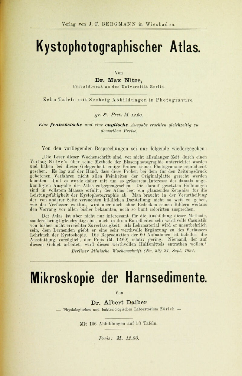 Kystophotographischer Atlas. Von Dr. Max Nitze, Privatdocent an der Universität Berlin. Zehn Tafeln mit Sechzig Abbildungen in Photogravure. gr. 8°. Preis M. 12.60. Eine französische und eine englische Ausgabe erschien gleichzeitig zu demselben Preise. Von den vorliegenden Besprechungen sei nur folgende wiedergegeben: „Die Leser dieser Wochenschrift sind vor nicht allzulanger Zeit durch einen Vortrag Nitze's über seine Methode der Blasenphotographie unterrichtet worden und haben bei dieser Gelegenheit einige Proben seiner Photogramme reproducirt gesehen. Es lag auf der Hand, dass diese Proben bei dem für den Zeitungsdruck gebotenen Verfahren nicht allen Feinheiten der Originalplatte gerecht werden konnten. Und es wurde daher mit um so grösserem Interesse der damals ange- kündigten Ausgabe des Atlas entgegengesehen. Die darauf gesetzten Hoffnungen sind in vollstem Maasse erfüllt; der Atlas legt ein glänzendes Zeugniss für die Leistungsfähigkeit der Kj'stophotographie ab. Man braucht in der Verurlheilung der von anderer Seite versuchten bildlichen Darstellung nicht so weit zu geben, wie der Verfasser es thut, wird aber doch ohne Bedenken seinen Bildern weitaus den Vorrang vor allen bisher bekannten, noch so bunt colorirten zusprechen. Der Atlas ist aber nicht nur interessant für die Ausbildung dieser Methode, sondern bringt gleichzeitig eine, auch in ihren Einzelheiten sehr werthvolle Casuistik von bisher nicht erreichter Zuverlässigkeit. Als Lehrmaterial wird er unentbehrlich sein, dem Lernenden giebt er eine sehr werthvolle Ergänzung zu des Verfassers Lehrbuch der Kystoskopie. Die Reproduktion der 60 Aufnahmen ist tadellos, die Ausstattung vorzüglich, der Preis (M. 12.60) relativ gering. Niemand, der auf diesem Gebiet arbeitet, wird dieses werthvollen Hülfemittels entrathen wollen. Berliner klinische Wochenschrift (Nr. 39) 24. Sept. 1894. Mikroskopie der Harnsedimente. Von Dr. Albert Daiber — Physiologisches und bakteriologisches Laboratorium Zürich — Mit 106 Abbildungen auf 53 Tafeln. Preis: M. 12.G0.