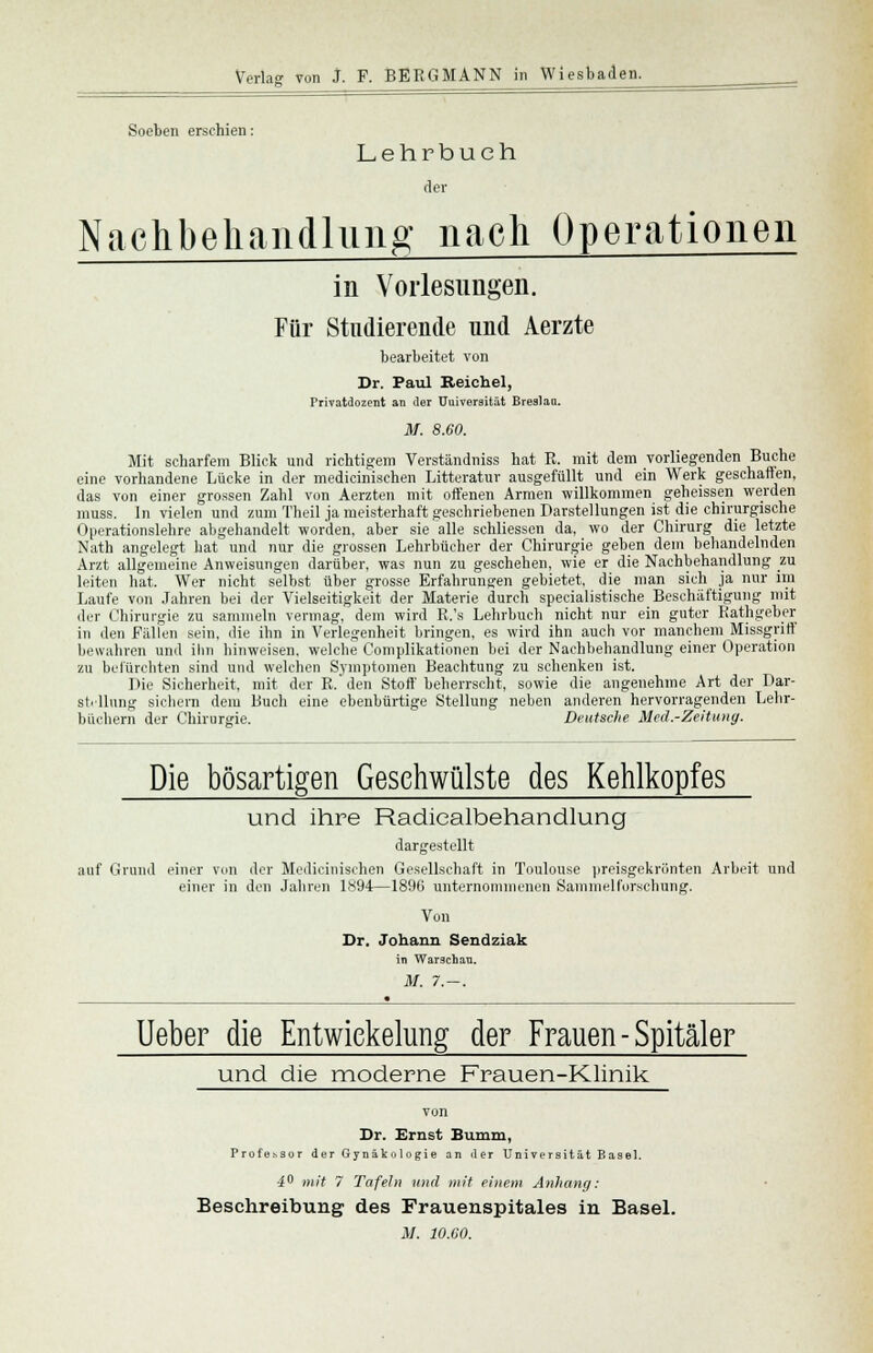 Soeben erschien: Lehrbuch der Nachbehandlung nach Operationen in Vorlesungen. Für Studierende und Aerzte bearbeitet von Dr. Paul Beichel, Privatdozent an der Uuiversität Breslau. M. 8.60. Mit scharfem Blick und richtigem Verständniss hat R. mit dem vorliegenden Buche eine vorhandene Lücke in der medicinischen Litteratur ausgefüllt und ein Werk geschalten, das von einer grossen Zahl von Aerzten mit offenen Armen willkommen geheissen werden muss. In vielen und zum Theil ja meisterhaft geschriebenen Darstellungen ist die chirurgische Operationslehre abgehandelt worden, aber sie alle schliessen da, wo der Chirurg die letzte Nath angelegt hat und nur die grossen Lehrbücher der Chirurgie geben dem behandelnden Arzt allgemeine Anweisungen darüber, was nun zu geschehen, wie er die Nachbehandlung zu leiten hat. Wer nicht selbst über grosse Erfahrungen gebietet, die man sich ja nur im Laufe von Jahren bei der Vielseitigkeit der Materie durch speeialistische Beschäftigung mit der Chirurgie zu sammeln vermag, dem wird R.'s Lehrbuch nicht nur ein guter Rathgeber in den Füllen sein, die ihn in Verlegenheit bringen, es wird ihn auch vor manchem Missgriff bewahren und ihn hinweisen, welche Complikationen bei der Nachbehandlung einer Operation zu befürchten sind und welchen Symptomen Beachtung zu schenken ist. Die Sicherheit, mit der R.'den Stoff beherrscht, sowie die angenehme Art der Dar- stellung sichern dem Buch eine ebenbürtige Stellung neben anderen hervorragenden Lehr- büchern der Chirurgie. Deutsche Med.-Zeitung. Die bösartigen Gesehwülste des Kehlkopfes und ihre Radicalbehandlung dargestellt auf Grund einer von der Medicinischen Gesellschaft in Toulouse preisgekrönten Arbeit und einer in den Jahren 1894—1896 unternommenen Sammelforschung. Von Dr. Johann Sendziak in Warschau. M. 7.-. • Ueber die Entwiekelung der Frauen - Spitäler und die moderne Frauen-Klinik Dr. Ernst Bumm, Professor der Gynäkologie an der Universität B asel. 4° mit 7 Tafeln und mit einem Anhang: Beschreibung des Frauenspitales in Basel.