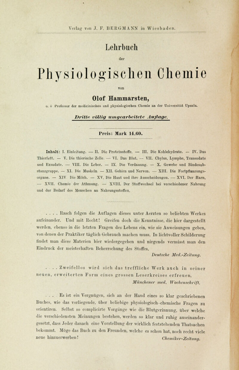 Lehrbuch der Physiologischen Chemie Olof Hammarsten, o. ö Professor der raedicinischen und physiologischen Chemie an der Universität Upsala. Dritte völlig umgearbeitete Auflage. Preis: Mark 14.C0. Inhalt: I. Einleitung. — II. Die Proteinstoffe. — III. Die Kohlehydrate. — IV. Das Thierfett. — V. Die thierische Zelle. — VI. Das Blut. — VII. Chylus, Lymphe, Transudate und Exsudate. — VIII. Die Leber. — IX. Die Verdauung. — X. Gewebe und Bindesub- stanzgruppe. — XI. Die Muskeln. — XII. Gehirn und Nerven. — XIII. Die Fortptlanzungs- urgane. — XIV Die Milch. — XV. Die Haut und ihre Ausscheidungen. — XVI. Der Harn. — XVII. Chemie der Athmung. — XVIII. Der Stoffwechsel bei verschiedener Nahrung uud der Bedarf des Menschen an Nahrungsstoffen. .... Rasch folgen die Auflagen dieses unter Aerzten so beliebten Werkes aufeinander. Und mit Recht! Greifen doch die Kenntnisse, die hier dargestellt werden, ebenso in die letzten Fragen des Lebens ein, wie sie Anweisungen geben, von denen der Praktiker täglich Gebrauch machen muss. In lichtvoller Schilderung findet man diese Materien hier wiedergegeben und nirgends vermisst man den Eindruck der meisterhaften Beherrschung des Stoffes. Deutsche Med.-Zeitung. ... Zweifellos wird sich das treffliche Werk auch in seiner neuen, erweiterten Form eines grossen Leserkreises erfreuen. Münchener med. Wochenschrift. ... Es ist ein Vergnügen, sich an der Hand eines so klar geschriebenen Buches, wie das vorliegende, über beliebige physiologisch-chemische Fragen zu orientiren. Selbst so complicirte Vorgänge wie die Blutgerinnung, über welche die verschiedensten Meinungen bestehen, werden so klar und ruhig auseinander- gesetzt, dass Jeder danach eine Vorstellung der wirklich feststehenden Thatsachen bekommt. Möge das Buch zu den Freunden, welche es schon hat, noch recht viele neue hinzuerwerben! Chemiker-Zeitung.