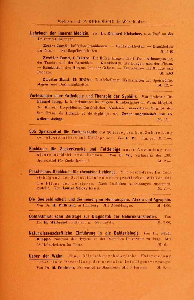 Lehrbuch der Inneren Medicin. Von Dr. Richard Fleisclier, a. o. Prof. an der Universität Erlangen. Erster Band: Infektionskrankheiten. — Hautkrankheiten. — Krankheiten der Nase. — Kehlkopfkrankheiten. M. 5.40 Zweiter Band, I. Hälfte: Die Erkrankungen der tieferen Athmungswege, der Trachea und der Bronchien. — Krankheiten der Lungen und der Pleura. — Krankheiten des Herzens und der Gefässe. — Krankheiten des Mundes und Rachens. jr. 5.6O Zweiter Band, II. Hälfte, I. Abtheilung: Krankheiten der Speiseröhre. Magen- und Darmkrankheiten. M. 12. — Vorlesungen über Pathologie und Therapie der Syphilis. Von Professor Dr. Eduard Lang, k. k. Primärarzt im allgem. Krankenhause in Wien, Mitglied der Kaiserl. Leopoldinisch-Carolinischen Akademie, auswärtiges Mitglied der Soc. Franc, de Dermat. et de Syphiligr. etc. Zweite umgearbeitete und er- weiterte Auflage. M. 25.— 365 Speisezettel für Zuckerkranke mit 20 Recepten über Zubereitung von Alcuronatbrot und Mehlspeisen. Von F. W. eleg. geb. M. 2.—. Kochbuch für Zuckerkranke und Fettleibige unter Anwendung von Aleuronat-Mehl und -Pepton. Von F. W., Verfasserin der „365 Speisezettel für Zuckerkranke. M. 2.—. Practisches Kochbuch für chronisch Leidende. Mil besonderer Berück- sichtigung der Stcinleidenden nebst practischen Winken für die Pflege der Letzteren. Nach ärztlichen Anordnungen zusammen- gestellt. Von Louise Seick, Kassel. M. 2.—. Die Seelenblindheit und die homonyme Hemianopsie. Alexie und Agraphie. Von Dr. H. Wilbland in Hain bürg. .Mit Abbildungen. DI. 4.r,ii. Ophthal miatrische Beiträge zur Diagnostik der Gehirnkrankheiten Von Dr. H. Wilbrand in Harn bürg Mit Tafeli 1. M. 3 60. Naturwissenschaftliche Einführung in die Bakteriologie. Von Dr. Ferd. Hueppe, Professor der Hygiene an der Deutschen Universität zu Trag. Mit 28 Holzschnitten im Texte. M. 6.— lieber den Wahn. Eine klinisch-psychologische Untersuchung nebst einer Darstellung der normalen Intelligenzvorgänge, Von Dr. M. Friedmann. Nervenarzt in Mannheim. Mit 1; Figuren. M. 8.—,