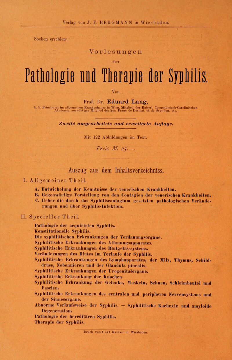 Soeben erschien: Vo r 1 e s u 11 g e n Ober Pathologie und Therapie fler Syphilis. Von Prof. Dr. Eduard Laug, k. k. Primararzt im allgemeinen Krankenhaus«' in Wien. Mitglied der Kaisn-1. LeopoMiniseli-Carolinischen Akademie, aiuw&rtiges Mitglied <ler Soc. Franc. <le Dermat. et Je Sypniligr. etc. Zweite umgearbeitete und erweiterte Auflage. Mit 122 Abbildungen im Text. Preis AT. 25.—. Auszug aus dem Inhaltsverzeiehniss. I. Allgemeiner Theil. A. Entwirkelung der Kenntnisse der venerischen Krankheiten. 15. Gegenwärtige Vorstellung von den Contagien der venerischen Krankheiten. ('. Ueher die durch das Syphiliscoiitagium gehetzten pathologischen Verände- rungen und über Syphilis-Infektion. II. Specieller Theil. Pathologie der aequirirten Syphilis. Konstitutionelle Syphilis. Die syphilitischen Erkrankungen der Verdauungsorgane. Syphilitische Erkrankungen des Athmungsnpparntcs. Syphilitische Erkrankungen des Blutgefiisssystenis. Veränderungen des Blutes im Verlaufe der Syphilis. Syphilitische Erkrankungen des Lymphapparates, der Milz, Thymus, Schild- drüse, Nebennieren und der (ilaudula pinealis. Syphilitisch« Erkrankungen der UrogeuitaJorgaue. Syphilitische Erkrankung der Knochen. Syphilitische Erkrankung der Gelenke, Muskeln, Sehnen, Schleimheutel und Fascien. Syphilitische Erkrankungen des centralen und peripheren Nervensystems und der Sinnesorgane. Abnorme Verlaufsweise der Syphilis. — Syphilitische Kachexie und ainyloide Degeneration. Pathologie der hereditären Syphilis. Therapie der Syphilis. Druck von Carl Ritter in Wiesbaden.