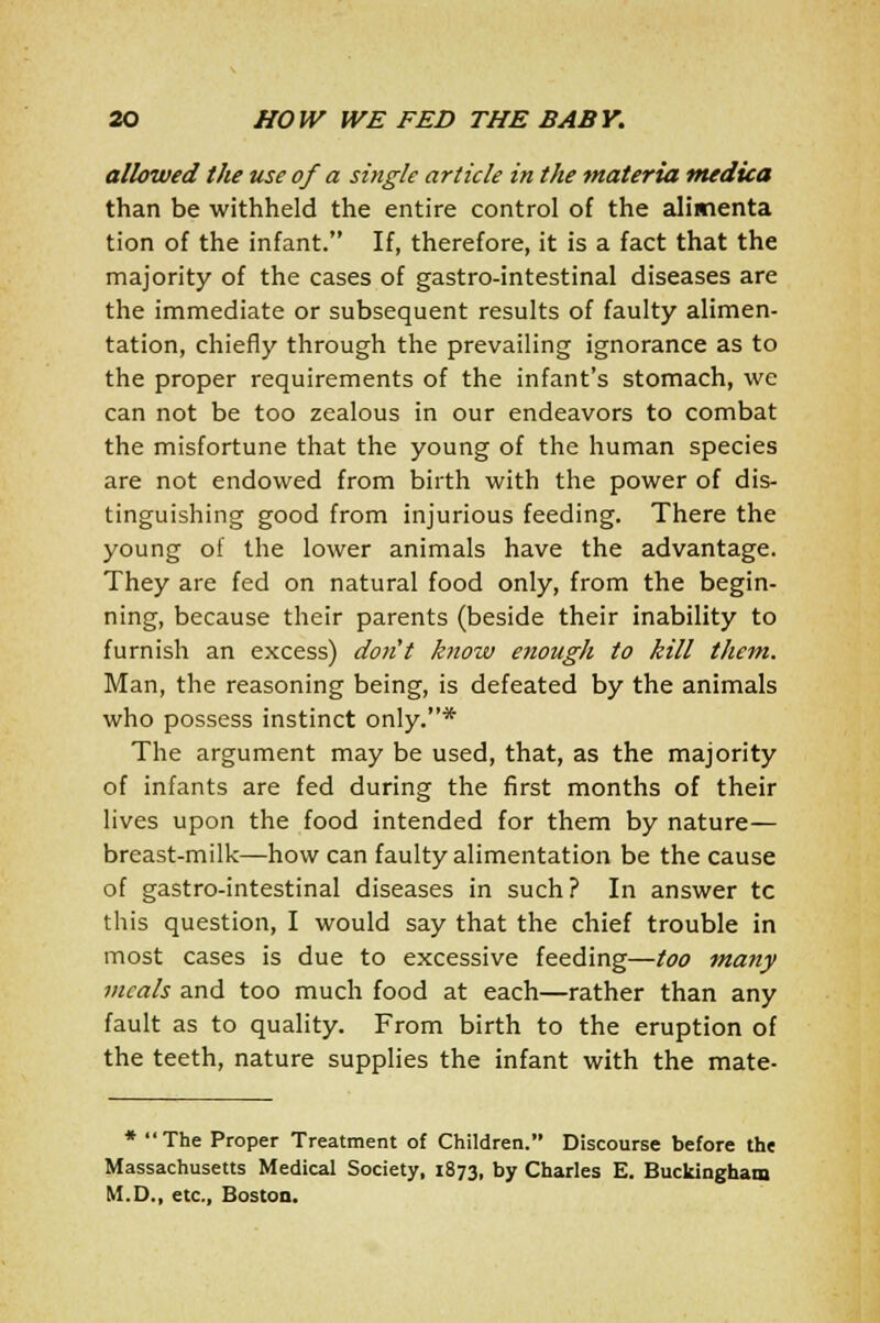 allowed the use of a single article in the materia tnedica than be withheld the entire control of the alimenta tion of the infant. If, therefore, it is a fact that the majority of the cases of gastro-intestinal diseases are the immediate or subsequent results of faulty alimen- tation, chiefly through the prevailing ignorance as to the proper requirements of the infant's stomach, we can not be too zealous in our endeavors to combat the misfortune that the young of the human species are not endowed from birth with the power of dis- tinguishing good from injurious feeding. There the young of the lower animals have the advantage. They are fed on natural food only, from the begin- ning, because their parents (beside their inability to furnish an excess) don't know enough to kill them. Man, the reasoning being, is defeated by the animals who possess instinct only.* The argument may be used, that, as the majority of infants are fed during the first months of their lives upon the food intended for them by nature— breast-milk—how can faulty alimentation be the cause of gastro-intestinal diseases in such? In answer tc this question, I would say that the chief trouble in most cases is due to excessive feeding—too many meals and too much food at each—rather than any fault as to quality. From birth to the eruption of the teeth, nature supplies the infant with the mate- * The Proper Treatment of Children. Discourse before the Massachusetts Medical Society, 1873, by Charles E. Buckingham M.D., etc., Boston.