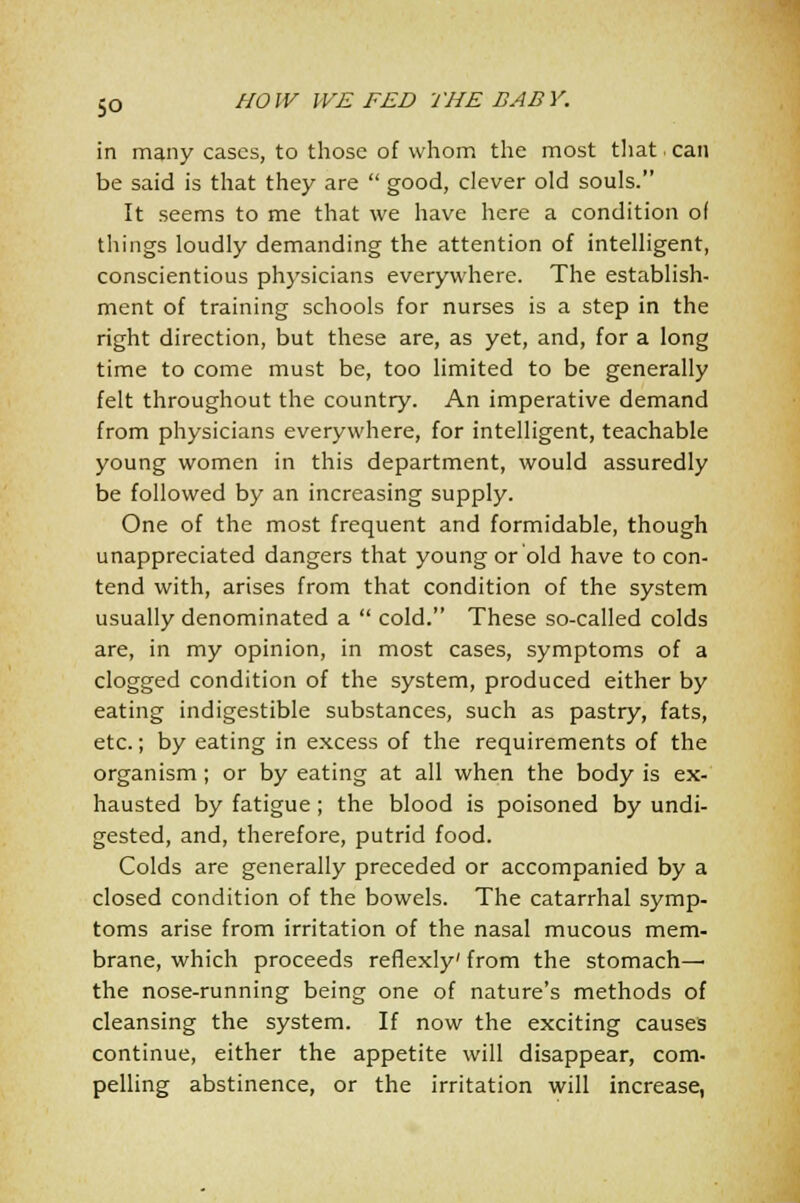 in many cases, to those of whom the most that . can be said is that they are  good, clever old souls. It seems to me that we have here a condition of things loudly demanding the attention of intelligent, conscientious physicians everywhere. The establish- ment of training schools for nurses is a step in the right direction, but these are, as yet, and, for a long time to come must be, too limited to be generally felt throughout the country. An imperative demand from physicians everywhere, for intelligent, teachable young women in this department, would assuredly be followed by an increasing supply. One of the most frequent and formidable, though unappreciated dangers that young or old have to con- tend with, arises from that condition of the system usually denominated a  cold. These so-called colds are, in my opinion, in most cases, symptoms of a clogged condition of the system, produced either by eating indigestible substances, such as pastry, fats, etc.; by eating in excess of the requirements of the organism ; or by eating at all when the body is ex- hausted by fatigue; the blood is poisoned by undi- gested, and, therefore, putrid food. Colds are generally preceded or accompanied by a closed condition of the bowels. The catarrhal symp- toms arise from irritation of the nasal mucous mem- brane, which proceeds reflexly' from the stomach— the nose-running being one of nature's methods of cleansing the system. If now the exciting causes continue, either the appetite will disappear, com- pelling abstinence, or the irritation will increase,