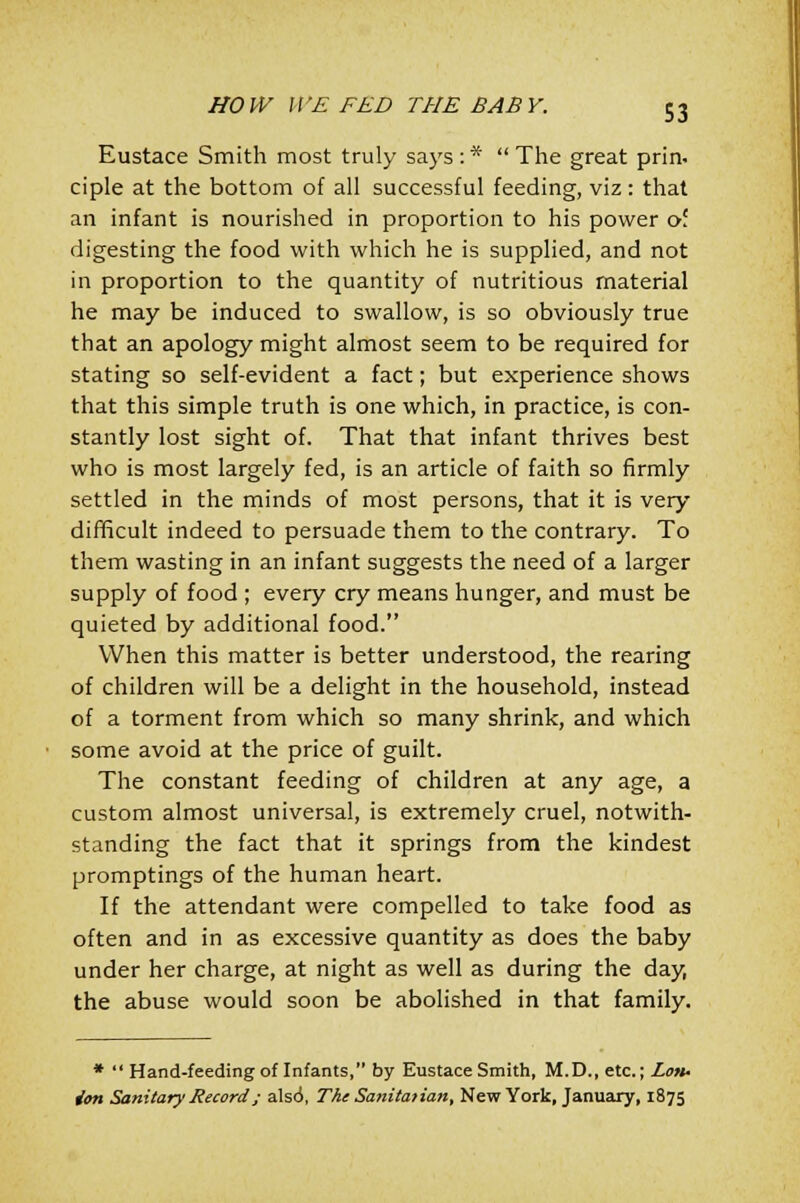 Eustace Smith most truly says:* The great prin. ciple at the bottom of all successful feeding, viz: that an infant is nourished in proportion to his power of digesting the food with which he is supplied, and not in proportion to the quantity of nutritious material he may be induced to swallow, is so obviously true that an apology might almost seem to be required for stating so self-evident a fact; but experience shows that this simple truth is one which, in practice, is con- stantly lost sight of. That that infant thrives best who is most largely fed, is an article of faith so firmly settled in the minds of most persons, that it is very difficult indeed to persuade them to the contrary. To them wasting in an infant suggests the need of a larger supply of food ; every cry means hunger, and must be quieted by additional food. When this matter is better understood, the rearing of children will be a delight in the household, instead of a torment from which so many shrink, and which some avoid at the price of guilt. The constant feeding of children at any age, a custom almost universal, is extremely cruel, notwith- standing the fact that it springs from the kindest promptings of the human heart. If the attendant were compelled to take food as often and in as excessive quantity as does the baby under her charge, at night as well as during the day, the abuse would soon be abolished in that family. *  Hand-feeding of Infants, by Eustace Smith, M.D., etc.; Lon- don Sanitary Record; als6, The Sanitarian, New York, January, 1875