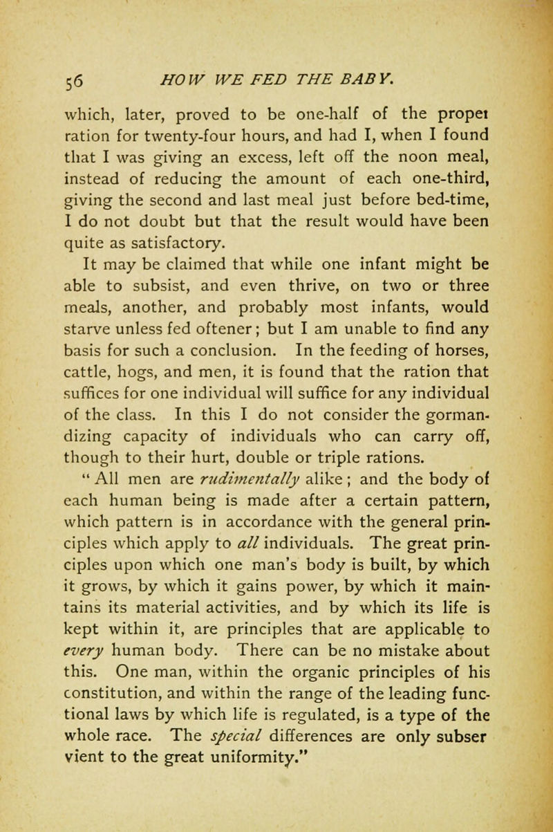 which, later, proved to be one-half of the propel ration for twenty-four hours, and had I, when I found that I was giving an excess, left off the noon meal, instead of reducing the amount of each one-third, giving the second and last meal just before bed-time, I do not doubt but that the result would have been quite as satisfactory. It may be claimed that while one infant might be able to subsist, and even thrive, on two or three meals, another, and probably most infants, would starve unless fed oftener; but I am unable to find any basis for such a conclusion. In the feeding of horses, cattle, hogs, and men, it is found that the ration that suffices for one individual will suffice for any individual of the class. In this I do not consider the gorman- dizing capacity of individuals who can carry off, though to their hurt, double or triple rations.  All men are rudimentally alike; and the body of each human being is made after a certain pattern, which pattern is in accordance with the general prin- ciples which apply to all individuals. The great prin- ciples upon which one man's body is built, by which it grows, by which it gains power, by which it main- tains its material activities, and by which its life is kept within it, are principles that are applicable to every human body. There can be no mistake about this. One man, within the organic principles of his constitution, and within the range of the leading func- tional laws by which life is regulated, is a type of the whole race. The special differences are only subser vient to the great uniformity.