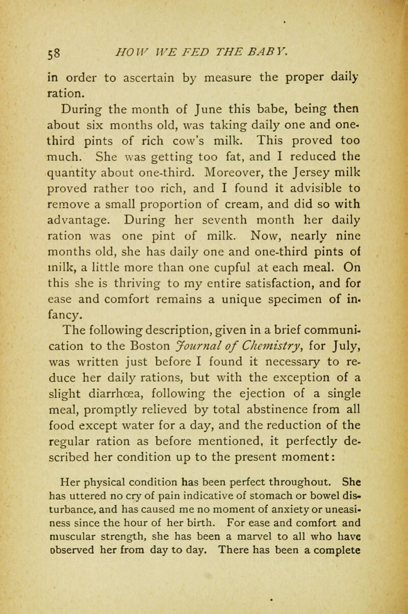 in order to ascertain by measure the proper daily ration. During the month of June this babe, being then about six months old, was taking daily one and one- third pints of rich cow's milk. This proved too much. She was getting too fat, and I reduced the quantity about one-third. Moreover, the Jersey milk proved rather too rich, and I found it advisible to remove a small proportion of cream, and did so with advantage. During her seventh month her daily ration was one pint of milk. Now, nearly nine months old, she has daily one and one-third pints of milk, a little more than one cupful at each meal. On this she is thriving to my entire satisfaction, and for ease and comfort remains a unique specimen of in. fancy. The following description, given in a brief communi- cation to the Boston Jonr7ial of Chemistry, for July, was written just before I found it necessary to re- duce her daily rations, but with the exception of a slight diarrhoea, following the ejection of a single meal, promptly relieved by total abstinence from all food except water for a day, and the reduction of the regular ration as before mentioned, it perfectly de- scribed her condition up to the present moment: Her physical condition has been perfect throughout. She has uttered no cry of pain indicative of stomach or bowel dis- turbance, and has caused me no moment of anxiety or uneasi- ness since the hour of her birth. For ease and comfort and muscular strength, she has been a marvel to all who have observed her from day to day. There has been a complete