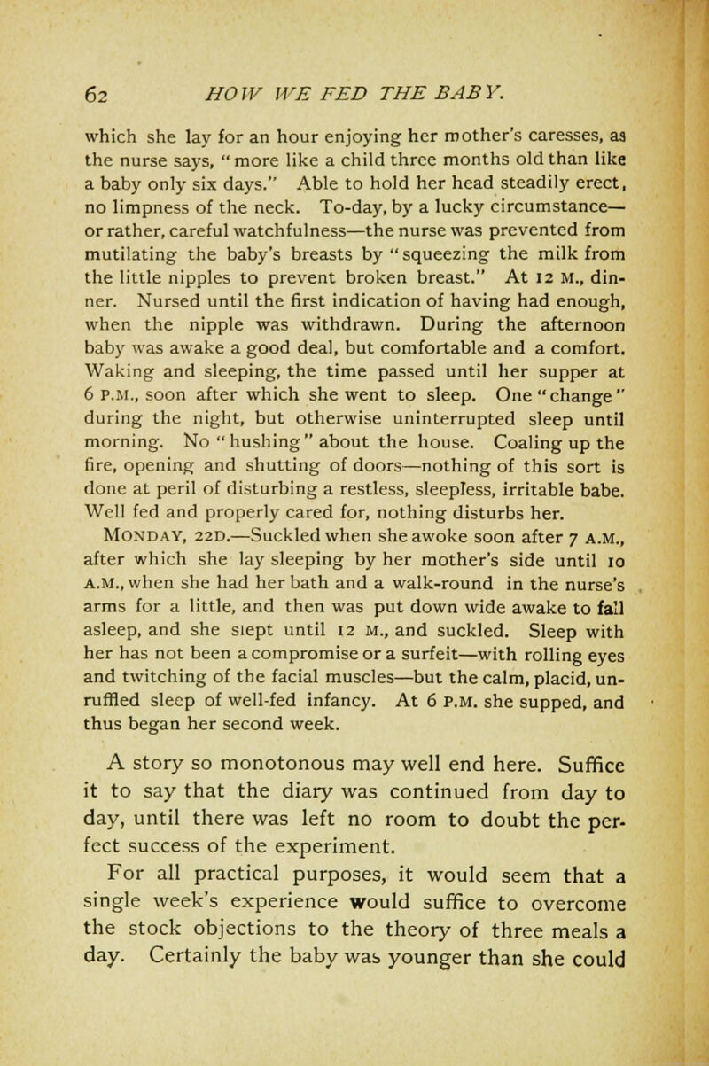 which she lay for an hour enjoying her mother's caresses, aa the nurse says,  more like a child three months old than like a baby only six days. Able to hold her head steadily erect, no limpness of the neck. To-day, by a lucky circumstance— or rather, careful watchfulness—the nurse was prevented from mutilating the baby's breasts by  squeezing the milk from the little nipples to prevent broken breast. At 12 M., din- ner. Nursed until the first indication of having had enough, when the nipple was withdrawn. During the afternoon baby was awake a good deal, but comfortable and a comfort. Waking and sleeping, the time passed until her supper at 6 p.m., soon after which she went to sleep. One change during the night, but otherwise uninterrupted sleep until morning. No  hushing about the house. Coaling up the fire, opening and shutting of doors—nothing of this sort is done at peril of disturbing a restless, sleepless, irritable babe. Well fed and properly cared for, nothing disturbs her. Monday, 22D.—Suckled when she awoke soon after 7 a.m., after which she lay sleeping by her mother's side until 10 A.M., when she had her bath and a walk-round in the nurse's arms for a little, and then was put down wide awake to fall asleep, and she slept until 12 M., and suckled. Sleep with her has not been a compromise or a surfeit—with rolling eyes and twitching of the facial muscles—but the calm, placid, un- ruffled sleep of well-fed infancy. At 6 p.m. she supped, and thus began her second week. A story so monotonous may well end here. Suffice it to say that the diary was continued from day to day, until there was left no room to doubt the per- fect success of the experiment. For all practical purposes, it would seem that a single week's experience would suffice to overcome the stock objections to the theory of three meals a day. Certainly the baby was younger than she could