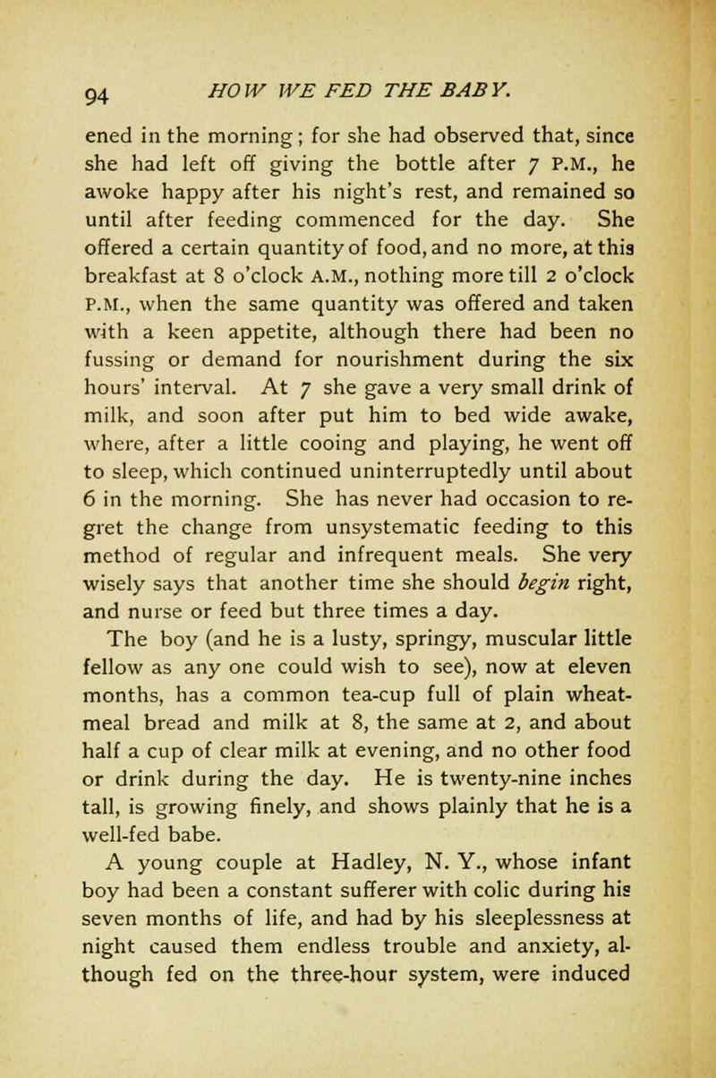 ened in the morning; for she had observed that, since she had left off giving the bottle after 7 P.M., he awoke happy after his night's rest, and remained so until after feeding commenced for the day. She offered a certain quantity of food, and no more, at this breakfast at 8 o'clock A.M., nothing more till 2 o'clock P.M., when the same quantity was offered and taken with a keen appetite, although there had been no fussing or demand for nourishment during the six hours' interval. At 7 she gave a very small drink of milk, and soon after put him to bed wide awake, where, after a little cooing and playing, he went off to sleep, which continued uninterruptedly until about 6 in the morning. She has never had occasion to re- gret the change from unsystematic feeding to this method of regular and infrequent meals. She very wisely says that another time she should begin right, and nurse or feed but three times a day. The boy (and he is a lusty, springy, muscular little fellow as any one could wish to see), now at eleven months, has a common tea-cup full of plain wheat- meal bread and milk at 8, the same at 2, and about half a cup of clear milk at evening, and no other food or drink during the day. He is twenty-nine inches tall, is growing finely, and shows plainly that he is a well-fed babe. A young couple at Hadley, N. Y., whose infant boy had been a constant sufferer with colic during his seven months of life, and had by his sleeplessness at night caused them endless trouble and anxiety, al- though fed on the three-hour system, were induced