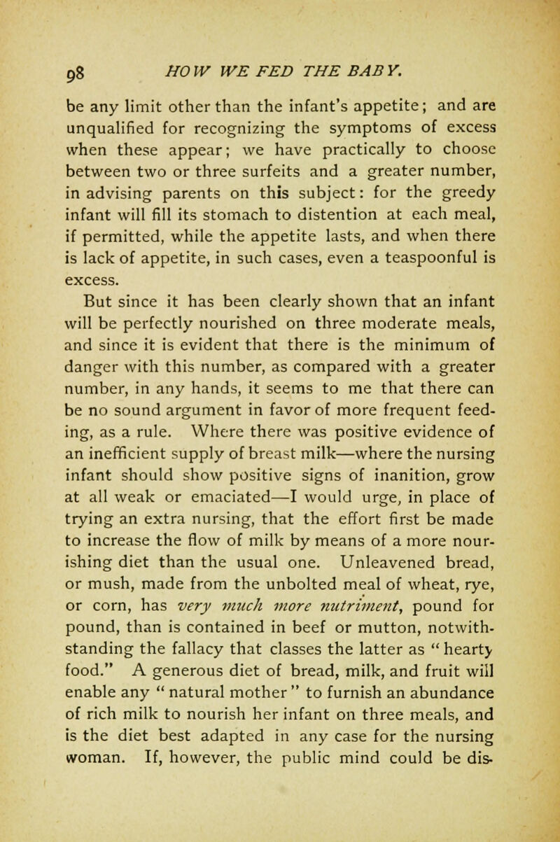 be any limit other than the infant's appetite; and are unqualified for recognizing the symptoms of excess when these appear; we have practically to choose between two or three surfeits and a greater number, in advising parents on this subject: for the greedy infant will fill its stomach to distention at each meal, if permitted, while the appetite lasts, and when there is lack of appetite, in such cases, even a teaspoonful is excess. But since it has been clearly shown that an infant will be perfectly nourished on three moderate meals, and since it is evident that there is the minimum of danger with this number, as compared with a greater number, in any hands, it seems to me that there can be no sound argument in favor of more frequent feed- ing, as a rule. Where there was positive evidence of an inefficient supply of breast milk—where the nursing infant should show positive signs of inanition, grow at all weak or emaciated—I would urge, in place of trying an extra nursing, that the effort first be made to increase the flow of milk by means of a more nour- ishing diet than the usual one. Unleavened bread, or mush, made from the unbolted meal of wheat, rye, or corn, has very much more nutriment, pound for pound, than is contained in beef or mutton, notwith- standing the fallacy that classes the latter as  hearty food. A generous diet of bread, milk, and fruit will enable any  natural mother  to furnish an abundance of rich milk to nourish her infant on three meals, and is the diet best adapted in any case for the nursing woman. If, however, the public mind could be dis-